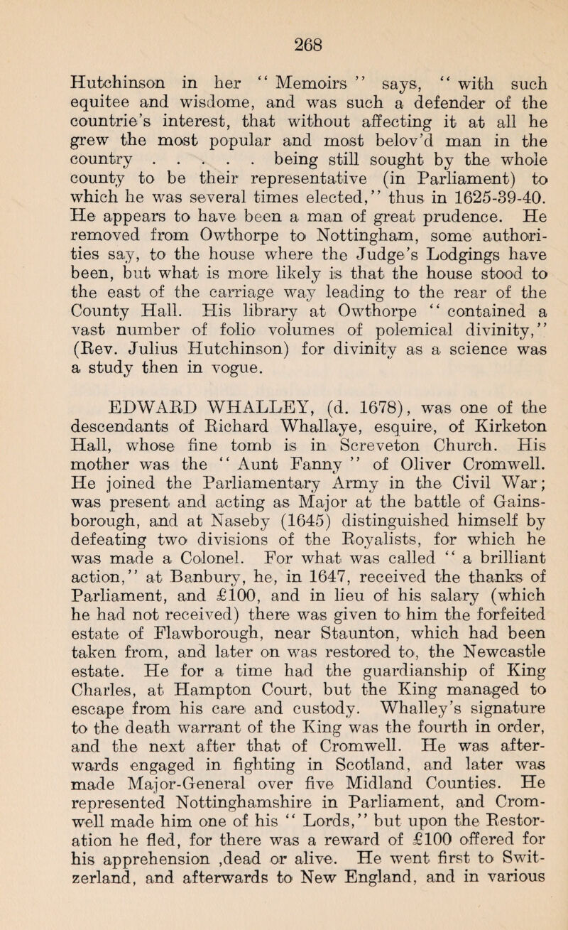 Hutchinson in her “ Memoirs ” says, “ with such equitee and wisdome, and was such a defender of the countrie’s interest, that without affecting it at all he grew the most popular and most belov’d man in the country.being still sought by the whole county to be their representative (in Parliament) to which he was several times elected,” thus in 1625-39-40. He appears to have been a man of great prudence. He removed from Owthorpe to Nottingham, some authori¬ ties say, to the house where the Judge’s Lodgings have been, but what is more likely is that the house stood to the east of the carriage way leading to the rear of the County Hall. His library at Owthorpe “ contained a vast number of folio volumes of polemical divinity,” (Rev. Julius Hutchinson) for divinity as a science was a study then in vogue. EDWARD WHALLEY, (d. 1678), was one of the descendants of Richard Whallaye, esquire, of Kirketon Hall, whose fine tomb is in Screveton Church. His mother was the “ Aunt Eanny ” of Oliver Cromwell. He joined the Parliamentary Army in the Civil War; was present and acting as Major at the battle of Gains¬ borough, and at Naseby (1645) distinguished himself by defeating two divisions of the Royalists, for which he was made a Colonel. For what was called “ a brilliant action,” at Banbury, he, in 1647, received the thanks of Parliament, and £100, and in lieu of his salary (which he had not received) there was given to him the forfeited estate of Flawborough, near Staunton, which had been taken from, and later on was restored to, the Newcastle estate. He for a time had the guardianship of King Charles, at Hampton Court, but the King managed to escape from his care and custody. Whalley’s signature to the death warrant of the King was the fourth in order, and the next after that of Cromwell. He was after¬ wards engaged in fighting in Scotland, and later was made Major-General over five Midland Counties. He represented Nottinghamshire in Parliament, and Crom¬ well made him one of his “ Lords,” but upon the Restor¬ ation he fled, for there was a reward of £100 offered for his apprehension ,dead or alive. He went first to Swit¬ zerland, and afterwards to New England, and in various