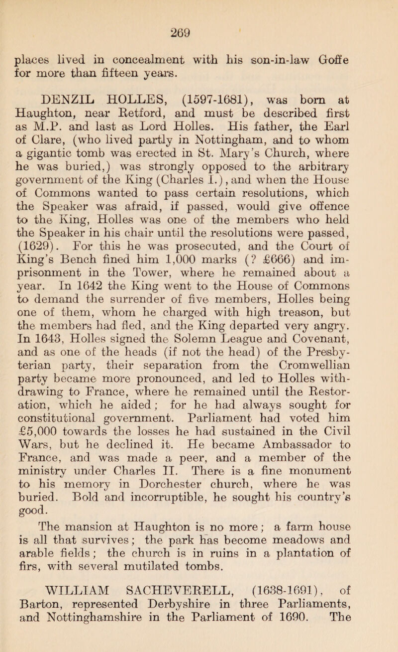 places lived in concealment with his son-in-law Goffe for more than fifteen years. DENZIL HOLLES, (1597-1681), was bom at Haughton, near Retford, and must be described first as M.P. and last as Lord Holies. His father, the Earl of Clare, (who lived partly in Nottingham, and to whom a gigantic tomb was erected in St. Mary’s Church, where he was buried,) was strongly opposed to the arbitrary government of the King (Charles I.), and when the House of Commons wanted to pass certain resolutions, which the Speaker was afraid, if passed, would give offence to the King, Holies was one of the members who held the Speaker in his chair until the resolutions were passed, (1629). For this he was prosecuted, and the Court of King’s Bench fined him 1,000 marks (? £666) and im¬ prisonment in the Tower, where he remained about a year. In 1642 the King went to the House of Commons to demand the surrender of five members, Holies being one of them, whom he charged with high treason, but the members had fled, and the King departed very angry. In 1643, Holies signed the Solemn League and Covenant, and as one of the heads (if not the head) of the Presby¬ terian party, their separation from the Cromwellian party became more pronounced, and led tO' Holies with¬ drawing to France, where he remained until the Restor¬ ation, which he aided; for he had always sought for constitutional government. Parliament had voted him £5,000 towards the losses he had sustained in the Civil Wars, but he declined it. He became Ambassador to France, and was made a peer, and a member of the ministry under Charles II. There is a fine monument to his memory in Dorchester church, where he was buried. Bold and incorruptible, he sought his country’s good. The mansion at Haughton is no more; a farm house is all that survives; the park has become meadows and arable fields; the church is in ruins in a plantation of firs, with several mutilated tombs. WILLIAM SACHEVERELL, (1638-1691), of Barton, represented Derbyshire in three Parliaments, and Nottinghamshire in the Parliament of 1690. The