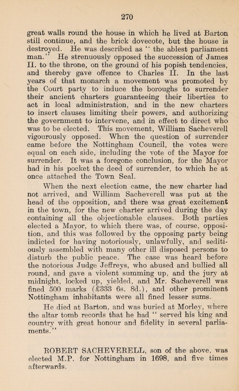great walls round the house in which he lived at Barton still continue, and the brick dovecote, but the house is destroyed. He was described as “ the ablest parliament man.” He strenuously opposed the succession of James II. to the throne, on the ground of his popish tendencies, and thereby gave offence to Charles II. In the last years of that monarch a movement was promoted by the Court party to induce the boroughs to surrender their ancient charters guaranteeing their liberties to act in local administration, and in the new charters to insert clauses limiting their powers, and authorizing the government to intervene, and in effect to direct who was to be elected. This movement, William Sacheverell vigourously opposed. When the question of surrender came before the Nottingham Council, the votes were equal on each side, including the vote of the Mayor for surrender. It was a foregone conclusion, for the Mayor had in his pocket the deed of surrender, to which he at once attached the Town Seal. When the next election came, the new charter had not arrived, and William Sacheverell was put at the head of the opposition, and there was great excitement in the town, for the new charter arrived during the day containing all the objectionable clauses. Both parties elected a Mayor, to which there was, of course, opposi¬ tion, and this was followed by the opposing party being indicted for having notoriously, unlawfully, and sediti¬ ously assembled with many other ill disposed persons to disturb the public peace. The case was heard before the notorious Judge Jeffreys, who abused and bullied all round, and gave a violent summing up, and the jury at midnight, locked up, yielded, and Mr. Sacheverell was fined 500 marks (£333 6s. 8d.), and other prominent Nottingham inhabitants were all fined lesser sums. He died at Barton, and was buried at Morley, where the altar tomb records that he had “ served his king and country with great honour and fidelity in several parlia¬ ments. ” BOBEBT SACHEVEBELL, son of the above, was elected M.P. for Nottingham in 1698, and five times afterwards.