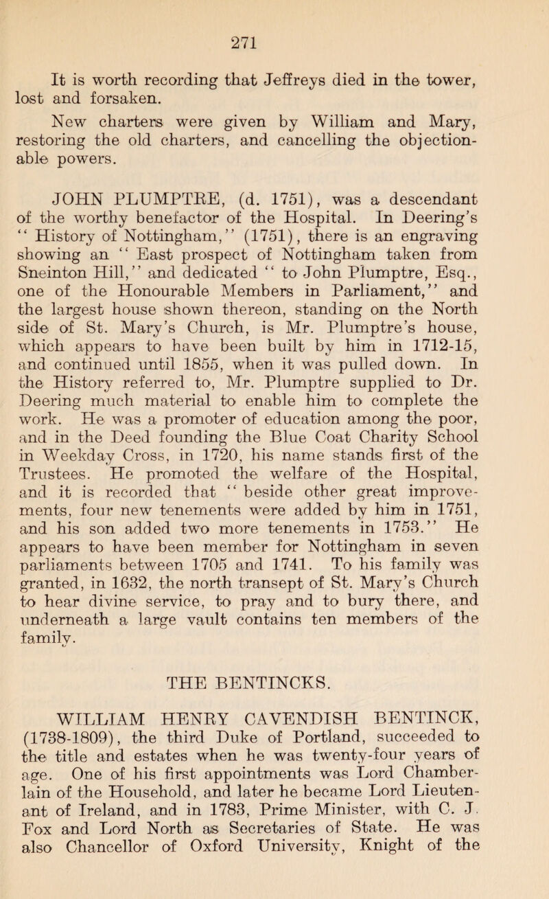 It is worth recording that Jeffreys died in the tower, lost and forsaken. New charters were given by William and Mary, restoring the old charters, and cancelling the objection¬ able powers. JOHN PLUMPTEE, (d. 1751), was a descendant of the worthy benefactor of the Hospital. In Deering’s “ History of Nottingham,” (1751), there is an engraving showing an “ East prospect of Nottingham taken from Sneinton Hill,” and dedicated “ to John Plumptre, Esq., one of the Honourable Members in Parliament,” and the largest house shown thereon, standing on the North side of St. Mary’s Church, is Mr. Plumptre’s house, which appears to have been built by him in 1712-15, and continued until 1855, when it was pulled down. In the History referred to, Mr. Plumptre supplied to Dr. Deering much material to enable him to complete the work. He was a promoter of education among the poor, and in the Deed founding the Blue Coat Charity School in Weekday Cross, in 1720, his name stands first of the Trustees. He promoted the welfare of the Hospital, and it is recorded that “ beside other great improve¬ ments, four new tenements were added by him in 1751, and his son added two more tenements in 1753.” He appears to have been member for Nottingham in seven parliaments between 1705 and 1741. To his family was granted, in 1632, the north transept of St. Mary’s Church to hear divine service, to pray and to bury there, and underneath a large vault contains ten members of the familv. t/ THE BENTINCKS. WILLIAM HENEY CAVENDISH BENTINCK, (1738-1809), the third Duke of Portland, succeeded to the title and estates when he was twenty-four years of age. One of his first appointments was Lord Chamber- lain of the Household, and later he became Lord Lieuten¬ ant of Ireland, and in 1783, Prime Minister, with C. J Fox and Lord North ais Secretaries of State. He was also Chancellor of Oxford University, Knight of the