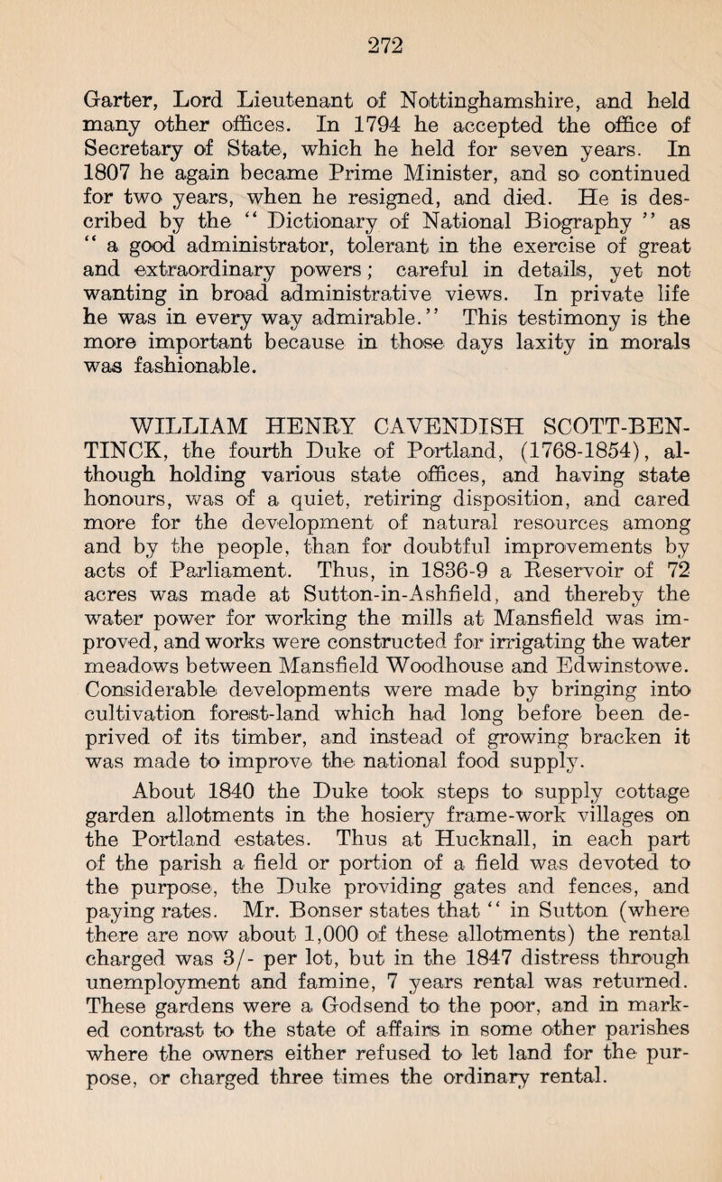 Garter, Lord Lieutenant of Nottinghamshire, and held many other offices. In 1794 he accepted the office of Secretary of State, which he held for seven years. In 1807 he again became Prime Minister, and so continued for two years, when he resigned, and died. He is des¬ cribed by the “ Dictionary of National Biography ” as a good administrator, tolerant in the exercise of great and extraordinary powers; careful in details, yet not wanting in broad administrative views. In private life he was in every way admirable.” This testimony is the more important because in those days laxity in morals was fashionable. WILLIAM HENRY CAVENDISH SCOTT-BEN- TINCK, the fourth Duke of Portland, (1768-1854), al¬ though holding various state offices, and having state honours, was of a quiet, retiring disposition, and cared more for the development of natural resources among and by the people, than for doubtful improvements by acts of Parliament. Thus, in 1836-9 a Reservoir of 72 acres was made at Sutton-in-Ashfield, and thereby the water power for working the mills at Mansfield was im¬ proved, and works were constructed for irrigating the water meadows between Mansfield Woodhouse and Edwinstowe. Considerable developments were made by bringing into cultivation forest-land which had long before been de¬ prived of its timber, and instead of growing bracken it was made to improve the national food supply. About 1840 the Duke took steps to' supply cottage garden allotments in the hosiery frame-work villages on the Portland estates. Thus at Hucknall, in each part of the parish a field or portion of a field was devoted to the purpose, the Duke providing gates and fences, and paying rates. Mr. Bonser states that “ in Sutton (where there are now about 1,000 of these allotments) the rental charged was 3/- per lot, but in the 1847 distress through unemployment and famine, 7 years rental was returned. These gardens were a Godsend to the poor, and in mark¬ ed contrast to the state of affairs in some other parishes where the owners either refused to let land for the pur¬ pose, or charged three times the ordinary rental.