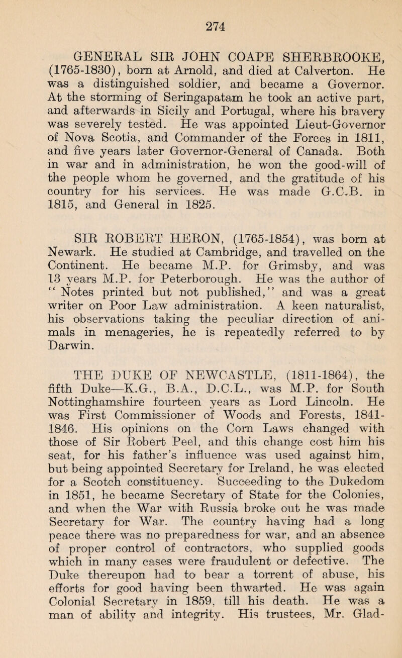 GENERAL SIR JOHN COAPE SHERBROOKE, (1765-1830), bom at Arnold, and died at Calverton. He was a distinguished soldier, and became a Governor. At the storming of Seringapatam he took an active part, and afterwards in Sicily and Portugal, where his bravery was severely tested. He was appointed Lieut-Governor of Nova Scotia, and Commander of the Forces in 1811, and five years later Governor-General of Canada. Both in war and in administration, he won the good-will of the people whom he governed, and the gratitude of his country for his services. He was made G.C.B. in 1815, and General in 1825. SIR ROBERT HERON, (1765-1854), was bom at Newark. He studied at Cambridge, and travelled on the Continent. He became M.P. for Grimsby, and was 13 years M.P. for Peterborough. He was the author of “ Notes printed but not published,” and was a great writer on Poor Law administration. A keen naturalist, his observations taking the peculiar direction of ani¬ mals in menageries, he is repeatedly referred to by Darwin. THE DUKE OF NEWCASTLE, (1811-1864), the fifth Duke—K.G., B.A., D.C.L., was M.P. for South Nottinghamshire fourteen years as Lord Lincoln. He was First Commissioner of Woods and Forests, 1841- 1846. His opinions on the Com Laws changed with those of Sir Robert Peel, and this change cost him his seat, for his father’s influence was used against him, but being appointed Secretary for Ireland, he was elected for a Scotch constituency. Succeeding to the Dukedom in 1851, he became Secretary of State for the Colonies, and when the War with Russia broke out he was made Secretary for War. The country having had a long peace there was no preparedness for war, and an absence of proper control of contractors, who supplied goods which in many cases were fraudulent or defective. The Duke thereupon had to bear a torrent of abuse, his efforts for good having been thwarted. He wa:s again Colonial Secretary in 1859, till his death. He was a man of ability and integrity. His trustees, Mr. Glad-