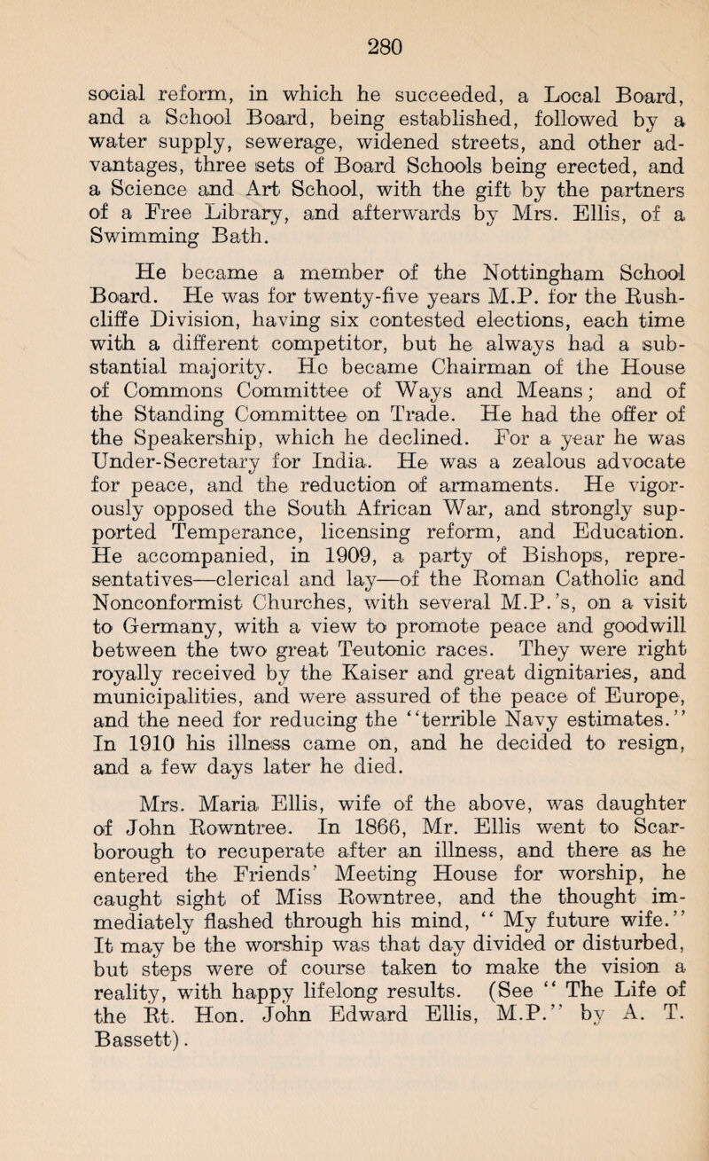 social reform, in which he succeeded, a Local Board, and a School Board, being established, followed by a water supply, sewerage, widened streets, and other ad¬ vantages, three sets of Board Schools being erected, and a Science and Art School, with the gift by the partners of a Free Library, and afterwards by Mrs. Ellis, of a Swimming Bath. He became a member of the Nottingham School Board. He was for twenty-five years M.P. for the Bush- cliff e Division, having six contested elections, each time with a different competitor, but he always had a sub¬ stantial majority. Ho became Chairman of the House of Commons Committee of Ways and Means; and of the Standing Committee on Trade. He had the offer of the Speakership, which he declined. For a year he was Under-Secretary for India. He was a zealous advocate for peace, and the reduction of armaments. He vigor¬ ously opposed the South African War, and strongly sup¬ ported Temperance, licensing reform, and Education. He accompanied, in 1909, a party of Bishops, repre¬ sentatives—clerical and lay—of the Eoman Catholic and Nonconformist Churches, with several M.P.’s, on a visit to Germany, with a view to promote peace and goodwill between the two great Teutonic races. They were right royally received by the Kaiser and great dignitaries, and municipalities, and were assured of the peace of Europe, and the need for reducing the ‘Terrible Navy estimates.” In 1910 his illness came on, and he decided to resign, and a few days later he died. Mrs. Maria Ellis, wife of the above, was daughter of John Bowntree. In 1866, Mr. Ellis went to Scar¬ borough to recuperate after an illness, and there as he entered the Friends’ Meeting House for worship, he caught sight of Miss Bowntree, and the thought im¬ mediately flashed through his mind, “ My future wife.” It may be the worship was that day divided or disturbed, but steps were of course taken to make the vision a reality, with happy lifelong results. (See “ The Life of the Bt. Hon. John Edward Ellis, M.P.” by A. T. Bassett).