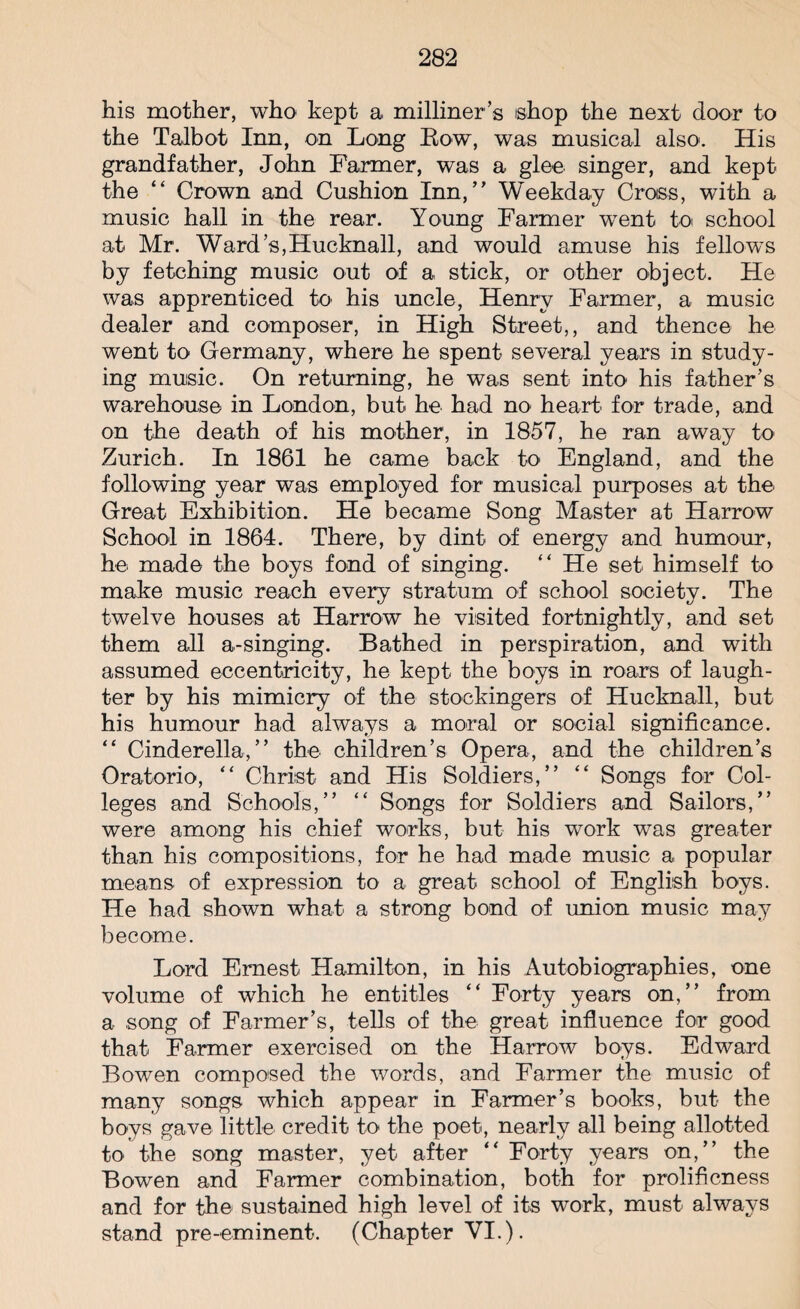his mother, who kept a milliner’s shop the next door to the Talbot Inn, on Long Bow, was musical also. His grandfather, John Farmer, was a glee singer, and kept the “ Crown and Cushion Inn,” Weekday Cross, with a music hall in the rear. Young Farmer went to school at Mr. Ward’s,Hucknall, and would amuse his fellows by fetching music out of a stick, or other object. He was apprenticed to his uncle, Henry Farmer, a music dealer and composer, in High Street,, and thence he went to Germany, where he spent several years in study¬ ing music. On returning, he was sent into his father’s warehouse in London, but he had no heart for trade, and on the death of his mother, in 1857, he ran away to Zurich. In 1861 he came back to England, and the following year was employed for musical purposes at the Great Exhibition. He became Song Master at Harrow School in 1864. There, by dint of energy and humour, he made the boys fond of singing. “ He set himself to make music reach every stratum of school society. The twelve houses at Harrow he visited fortnightly, and set them all a-singing. Bathed in perspiration, and with assumed eccentricity, he kept the boys in roars of laugh¬ ter by his mimicry of the stockingers of Hucknall, but his humour had always a moral or social significance. “ Cinderella,” the children’s Opera, and the children’s Oratorio, “ Christ and His Soldiers,” “ Songs for Col¬ leges and Schools,” “ Songs for Soldiers and Sailors,” were among his chief works, but his work was greater than his compositions, for he had made music a, popular means of expression to a great school of English boys. He had shown what a strong bond of union music may become. Lord Ernest Hamilton, in his Autobiographies, one volume of which he entitles “ Forty years on,” from a song of Farmer’s, tells of the great influence for good that Farmer exercised on the Harrow boys. Edward Bowen composed the words, and Farmer the music of many songs which appear in Farmer’s books, but the boys gave little credit to the poet, nearly all being allotted to the song master, yet after “ Forty years on,” the Bowen and Farmer combination, both for prolificness and for the sustained high level of its work, must always stand pre-eminent. (Chapter VI.).