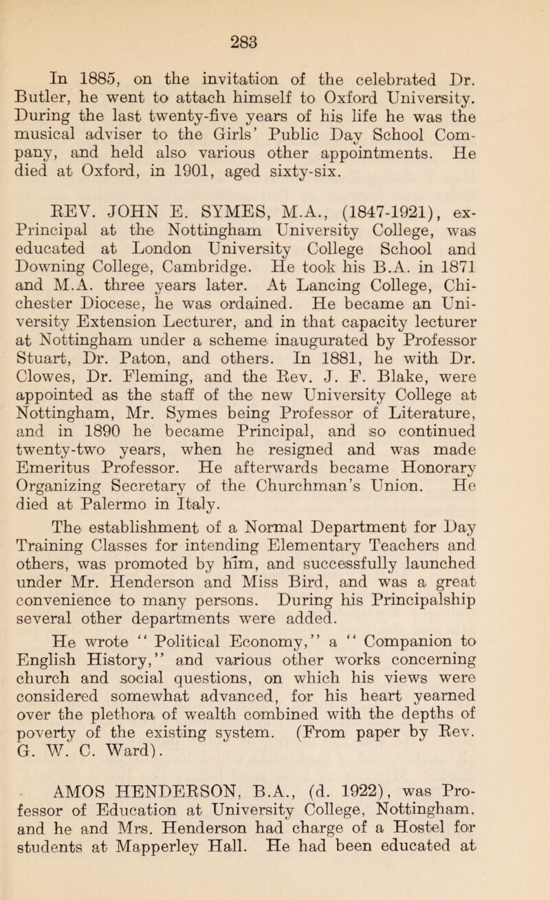 In 1885, on the invitation of the celebrated Dr. Butler, he went to attach himself to Oxford University. During the last twenty-five years of his life he was the musical adviser to the Girls’ Public Dav School Com- pany, and held also various other appointments. He died at Oxford, in 1901, aged sixty-six. REV. JOHN E. SYMES, M.A., (1847-1921), ex- Principal at the. Nottingham University College, was educated at London University College School and Downing College, Cambridge. He took his B.A. in 1871 and M.A. three years later. At Lancing College, Chi¬ chester Diocese, he was ordained. He became an Uni¬ versity Extension Lecturer, and in that capacity lecturer at Nottingham under a scheme inaugurated by Professor Stuart, Dr. Paton, and others. In 1881, he with Dr. Clowes, Dr. Fleming, and the Rev. J. F. Blake, were appointed as the staff of the new University College at Nottingham, Mr. Symes being Professor of Literature, and in 1890 he became Principal, and iso continued twenty-two years, when he resigned and was made Emeritus Professor. He afterwards became Honorary Organizing Secretary of the Churchman’s Union. He died at Palermo in Italy. The establishment of a Normal Department for Day Training Classes for intending Elementary Teachers and others, was promoted by him, and successfully launched under Mr. Henderson and Miss Bird, and was a great convenience to many persons. During his Principalship several other departments were added. He wrote “ Political Economy,” a “ Companion to English History,” and various other works concerning church and social questions, on which his views were considered somewhat advanced, for his heart yearned over the plethora of wealth combined with the depths of poverty of the existing system. (From paper by Rev. G. W. C. Ward). AMOS HENDERSON, B.A., (d. 1922), was Pro¬ fessor of Education at University College, Nottingham, and he and Mrs. Henderson had charge of a Hostel for students at Mapperlev Hall. He had been educated at
