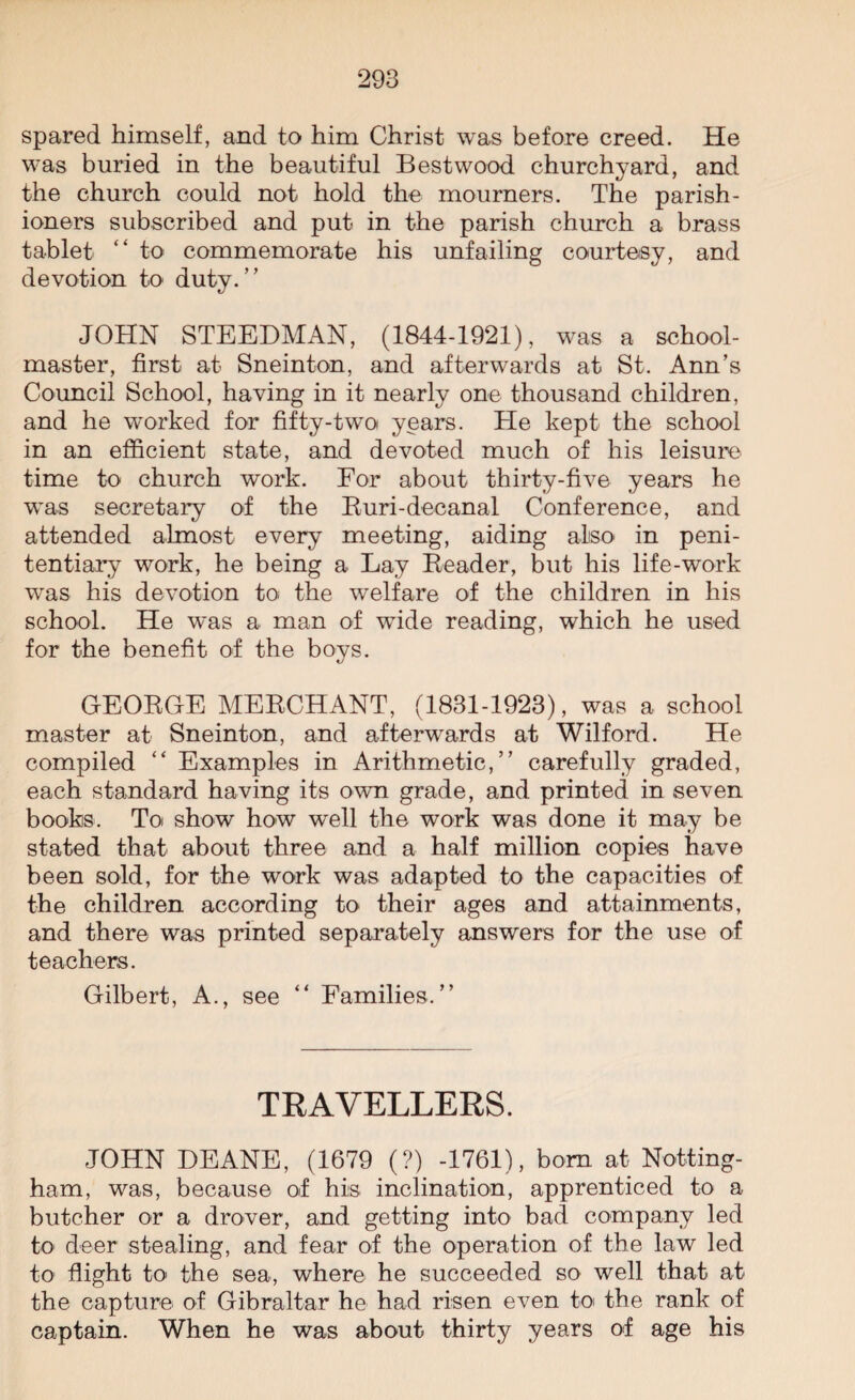 spared himself, and to him Christ was before creed. He was buried in the beautiful Bestwood churchyard, and the church could not hold the mourners. The parish¬ ioners subscribed and put in the parish church a brass tablet “ to commemorate his unfailing courtesy, and devotion to duty. JOHN STEEDMAN, (1844-1921), was a school¬ master, first at Sneinton, and afterwards at St. Ann’s Council School, having in it nearly one thousand children, and he worked for fifty-two years. He kept the school in an efficient state, and devoted much of his leisure time to church work. For about thirty-five years he was secretary of the Ruri-deeanal Conference, and attended almost every meeting, aiding also in peni¬ tentiary work, he being a Lay Reader, but his life-work was his devotion to the welfare of the children in his school. He was a man of wide reading, which he used for the benefit of the boys. GEORGE MERCHANT, (1831-1923), was a school master at Sneinton, and afterwards at Wilford. He compiled “ Examples in Arithmetic,” carefully graded, each standard having its own grade, and printed in seven books. To show how well the work was done it may be stated that about three and a half million copies have been sold, for the work was adapted to the capacities of the children according to their ages and attainments, and there was printed separately answers for the use of teachers. Gilbert, A., see “ Families.” TRAVELLERS. JOHN DEANE, (1679 (?) -1761), bom at Netting- ham, was, because of his inclination, apprenticed to a butcher or a drover, and getting into bad company led to deer stealing, and fear of the operation of the law led to flight to the sea, where he succeeded so well that at the capture of Gibraltar he had risen even to the rank of captain. When he was about thirty years of age his