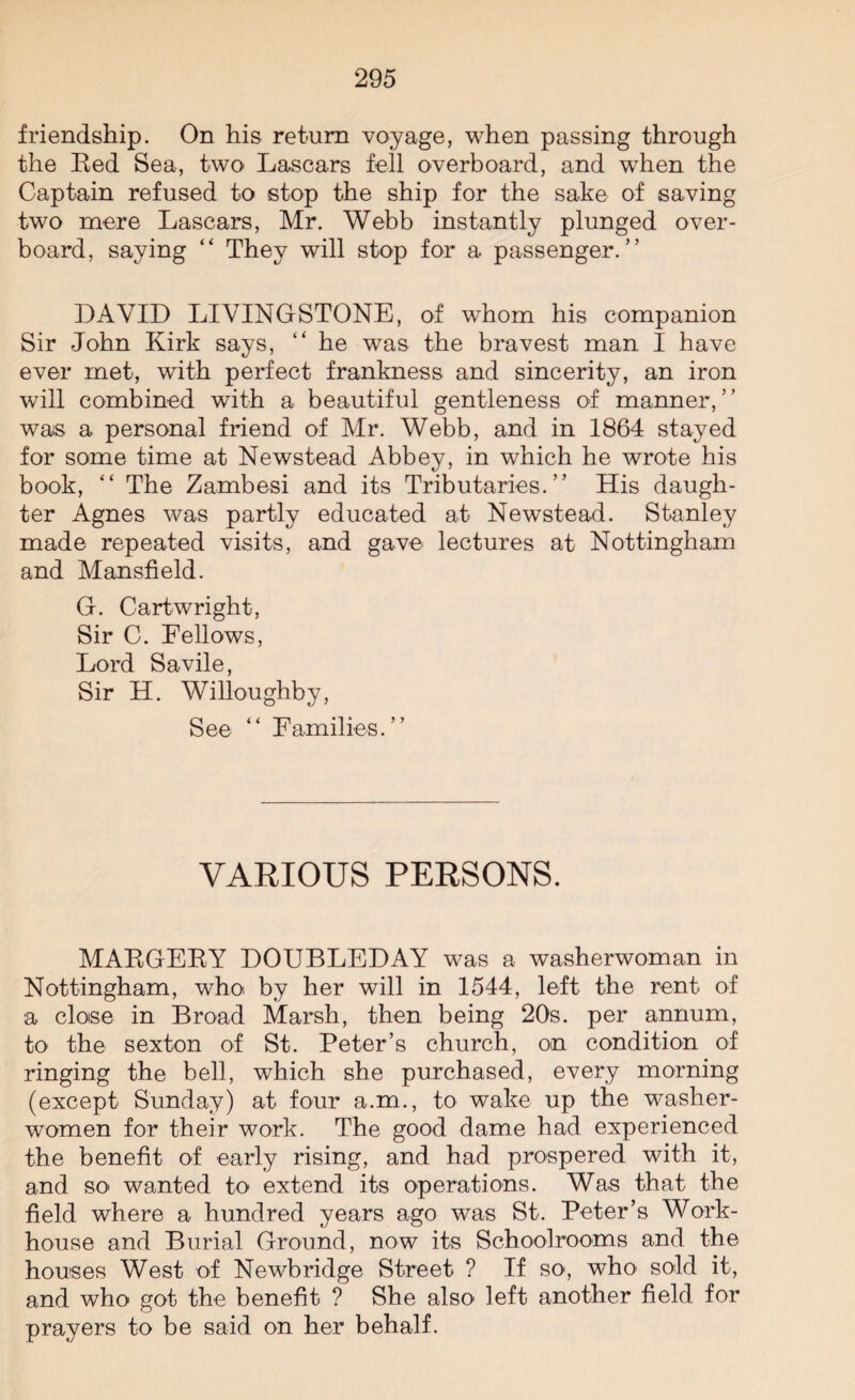 friendship. On his return voyage, when passing through the Red Sea, two Lascars fell overboard, and when the Captain refused to stop the ship for the sake of saving two mere Lascars, Mr. Webb instantly plunged over¬ board, saying “ They will stop for a passenger.” DAVID LIVINGSTONE, of whom his companion Sir John Kirk says, “ he was the bravest man I have ever met, with perfect frankness and sincerity, an iron will combined with a beautiful gentleness of manner,” was a personal friend of Mr. Webb, and in 1864 stayed for some time at Newstead Abbey, in which he wrote his book, “ The Zambesi and its Tributaries.” His daugh¬ ter Agnes was partly educated at Newstead. Stanley made repeated visits, and gave lectures at Nottingham and Mansfield. G. Cartwright, Sir C. Fellows, Lord Savile, Sir H. Willoughby, See “ Families.” VARIOUS PERSONS. MARGERY DOUBLEDAY was a washerwoman in Nottingham, who by her will in 1544, left the rent of a close in Broad Marsh, then being 20s. per annum, to the sexton of St. Peter’s church, on condition of ringing the bell, which she purchased, every morning (except Sunday) at four a.m., to wake up the washer¬ women for their work. The good dame had experienced the benefit of early rising, and had prospered with it, and SO' wanted to extend its operations. Was that the field where a hundred years ago was St. Peter’s Work- house and Burial Ground, now its Schoolrooms and the houses West of Newbridge Street ? If so, who sold it, and who got the benefit ? She also left another field for prayers to be said on her behalf.