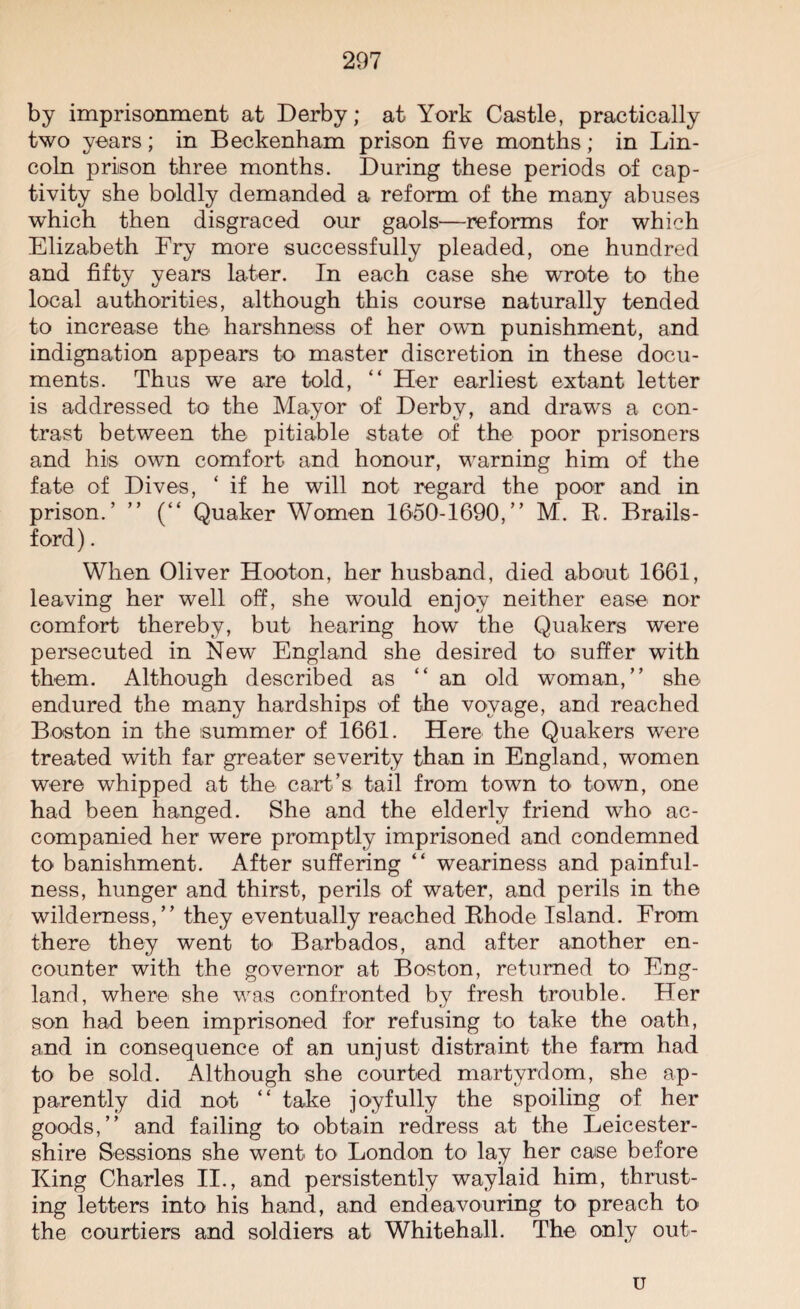 by imprisonment at Derby; at York Castle, practically two years; in Beckenham prison five months; in Lin¬ coln prison three months. During these periods of cap¬ tivity she boldly demanded a reform of the many abuses which then disgraced our gaols—reforms for which Elizabeth Ery more successfully pleaded, one hundred and fifty years later. In each case she wrote to the local authorities, although this course naturally tended to increase the harshness of her own punishment, and indignation appears to master discretion in these docu¬ ments. Thus we are told, “ Her earliest extant letter is addressed to the Mayor of Derby, and draws a con¬ trast between the pitiable state of the poor prisoners and his own comfort and honour, warning him of the fate of Dives, ‘ if he will not regard the poor and in prison.’ ” (“ Quaker Women 1650-1690,” M. B. Brails - ford). When Oliver Hooton, her husband, died about 1661, leaving her well off, she would enjoy neither ease nor comfort thereby, but hearing how the Quakers were persecuted in New England she desired to suffer with them. Although described as “an old woman,” she endured the many hardships of the voyage, and reached Boston in the summer of 1661. Here the Quakers were treated with far greater severity than in England, women were whipped at the cart’s tail from town to town, one had been hanged. She and the elderly friend who ac¬ companied her were promptly imprisoned and condemned to banishment. After suffering “ weariness and painful¬ ness, hunger and thirst, perils of water, and perils in the wilderness,” they eventually reached Bhode Island. From there they went to' Barbados, and after another en¬ counter with the governor at Boston, returned to Eng¬ land, where she was confronted by fresh trouble. Her son had been imprisoned for refusing to take the oath, and in consequence of an unjust distraint the farm had to be sold. Although she courted martyrdom, she ap¬ parently did not “ take joyfully the spoiling of her goods,” and failing to obtain redress at the Leicester¬ shire Sessions she went to London to lay her case before King Charles II., and persistently waylaid him, thrust¬ ing letters into his hand, and endeavouring to preach to the courtiers and soldiers at Whitehall. The only out- u