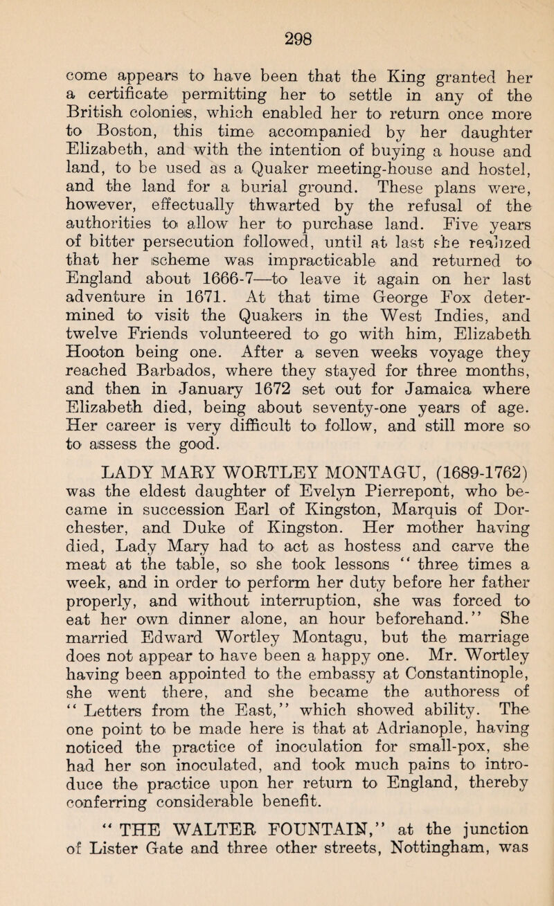 come appears to have been that the King granted her a certificate permitting her to settle in any of the British colonies, which enabled her to return once more to Boston, this time accompanied by her daughter Elizabeth, and with the intention of buying a house and land, to be used as a Quaker meeting-house and hostel, and the land for a burial ground. These plans were, however, effectually thwarted by the refusal of the authorities to allow her to purchase land. Five years of bitter persecution followed, until at last she realized that her scheme was impracticable and returned to England about 1666-7—to leave it again on her last adventure in 1671. At that time George Fox deter¬ mined k>' visit the Quakers in the West Indies, and twelve Friends volunteered to go with him, Elizabeth Hooton being one. After a seven weeks voyage they reached Barbados, where they stayed for three months, and then in January 1672 set out for Jamaica where Elizabeth died, being about seventy-one years of age. Her career is very difficult to follow, and still more so to assess the good. LADY MABY WOBTLEY MONTAGU, (1689-1762) was the eldest daughter of Evelyn Pierrepont, who be¬ came in succession Earl of Kingston, Marquis of Dor¬ chester, and Duke of Kingston. Her mother having died, Lady Mary had to act as hostess and carve the meat at the table, so she took lessons “ three times a week, and in order to perform her duty before her father properly, and without interruption, she was forced to eat her own dinner alone, an hour beforehand. ” She married Edward Wortley Montagu, but the marriage does not appear to have been a happy one. Mr. Wortley having been appointed to the embassy at Constantinople, she went there, and she became the authoress of “ Letters from the East,” which showed ability. The one point to be made here is that at Adrianople, having noticed the practice of inoculation for small-pox, she had her son inoculated, and took much pains to intro¬ duce the practice upon her return to England, thereby conferring considerable benefit.  THE WALTEB FOUNTAIN,” at the junction of Lister Gate and three other streets, Nottingham, was