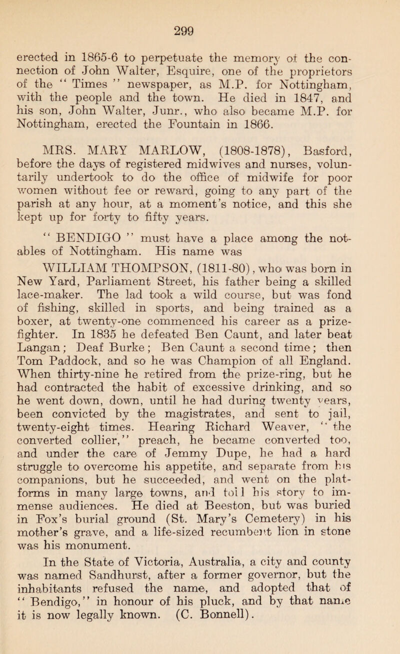 erected in 1865-6 to perpetuate the memory or the con¬ nection of John Walter, Esquire, one of the proprietors of the “ Times ” newspaper, as M.P. for Nottingham, with the people and the town. He died in 1847, and his son, John Walter, Junr., wrho also became M.P. for Nottingham, erected the Fountain in 1866. MRS. MARY MARLOW, (1808-1878), Basford, before the days of registered midwives and nurses, volun¬ tarily undertook to do the office of midwife for poor women without fee or reward, going to any part of the parish at any hour, at a moment’s notice, and this she kept up for forty to fifty years. BENDIGO ” must have a place among the not¬ ables of Nottingham. His name was WILLIAM THOMPSON, (1811-80), who was bom in New Y'ard, Parliament Street, his father being a skilled lace-maker. The lad took a wild course, but was fond of fishing, skilled in sports, and being trained as a boxer, at twenty-one commenced his career as a prize¬ fighter. In 1835 he defeated Ben Caunt, and later beat Langan; Deaf Burke; Ben Caunt a second time; then Tom Paddock, and so he was Champion of all England. When thirty-nine he retired from the prize-ring, but he had contracted the habit of excessive drinking, and so he went down, down, until he had during twenty vears, been convicted by the magistrates, and sent to jail, twenty-eight times. Hearing Richard Weaver, “ the converted collier,” preach, he became converted too, and under the care of Jemmy Dupe, he had a hard struggle to overcome his appetite, and separate from his companions, but he succeeded, and went on the plat¬ forms in many large towns, and toll his story to im¬ mense audiences. He died at Beeston, but was buried in Fox’s burial ground (St. Mary’s Cemetery) in his mother’s grave, and a life-sized recumbent lion in stone was his monument. In the State of Victoria, Australia, a city and county was named Sandhurst, after a former governor, but the inhabitants refused the name, and adopted that of “ Bendigo,” in honour of his pluck, and by that name it is now legally known. (C. Bonnell).