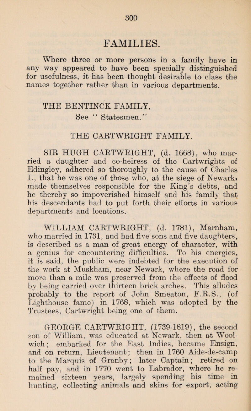 FAMILIES. Where three or more persons in a family have in any way appeared to have been specially distinguished for usefulness, it has been thought desirable to class the names together rather than in various departments. THE BENTINCK FAMILY, See “ Statesmen/’ THE CABTWBIGHT FAMILY. SIB HUGH CABTWBIGHT, (d. 1668), who mar¬ ried a daughter and co-heiress of the Cartwrights of Edingley, adhered so thoroughly to the cause of Charles I., that he was one of those who, at the siege of Newark, made themselves responsible for the King’s debts, and he thereby so impoverished himself and his family that his descendants had to put forth their efforts in various departments and locations. WILLIAM CABTWBIGHT, (d. 1781), Mamham, who married in 1731, and had five sons and five daughters, is described as a man of great energy of character, with a genius for encountering difficulties. To his energies, it is isaid, the public were indebted for the execution of the work at Muskham, near Newark, where the road for more than a mile was preserved from the effects of flood by being carried over thirteen brick arches. This alludes probably to the report of John Smeaton, F.B.S., (of Lighthouse fame) in 1768, which was adopted by the Trustees, Cartwright being one of them. GEOBGE CABTWBIGHT, (1739-1819), the second son of William, was educated at Newark, then at Wool¬ wich; embarked for the East Indies, became Ensign, and on return, Lieutenant; then in 1760 Aide-de-camp to the Marquis of Granby; later Captain; retired on half pay, and in 1770 went to Labrador, where he re¬ mained sixteen years, largely spending his time in hunting, collecting animals and skins for export, acting