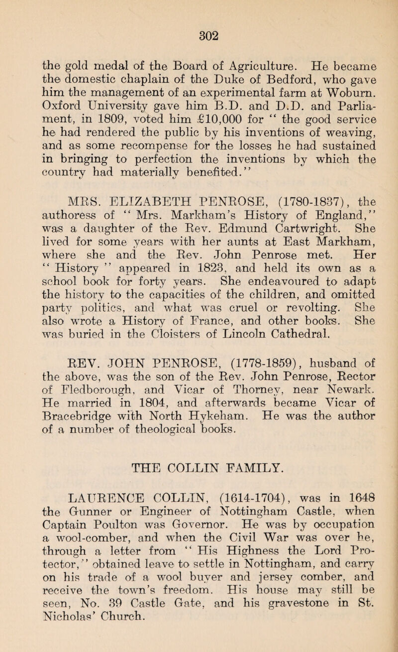 the gold medal of the Board of Agriculture. He became the domestic chaplain of the Duke of Bedford, who gave him the management of an experimental farm at Woburn. Oxford University gave him B.D. and D.D. and Parlia¬ ment, in 1809, voted him £10,000 for “ the good service he had rendered the public by his inventions of weaving, and as some recompense for the losses he had sustained in bringing to perfection the inventions by which the country had materially benefited. ” MBS. ELIZABETH PENBOSE, (1780-1837), the authoress of “ Mrs. Markham’s History of England,” wa;s a daughter of the Bev. Edmund Cartwright. She lived for some years with her aunts at East Markham, where she and the Bev. John Penrose met. Her “ History ” appeared in 1823, and held its own as a school book for forty years. She endeavoured to adapt the history to the capacities of the children, and omitted party politics, and what was cruel or revolting. She also wrote a History of France, and other books. She was buried in the Cloisters of Lincoln Cathedral. BEV. JOHN PENBOSE, (1778-1859), husband of the above, was the son of the Bev. John Penrose, Bector of Fledborough, and Vicar of Thornev, near Newark. He married in 1804, and afterwards became Vicar of Bracebridge with North Hykeham. He was the author of a number of theological books. THE COLLIN FAMILY. LAITBENCE COLLIN, (1614-1704), was in 1648 the Gunner or Engineer of Nottingham Castle, when Captain Poulton was Governor. He was by occupation a wool-comber, and when the Civil War was over he, through a letter from “ His Highness the Lord Pro¬ tector,” obtained leave to settle in Nottingham, and carry on his trade of a wool buyer and jersey comber, and receive the town’s freedom. His house mav still be t/ seen, No. 39 Castle Gate, and his gravestone in St. Nicholas’ Church.
