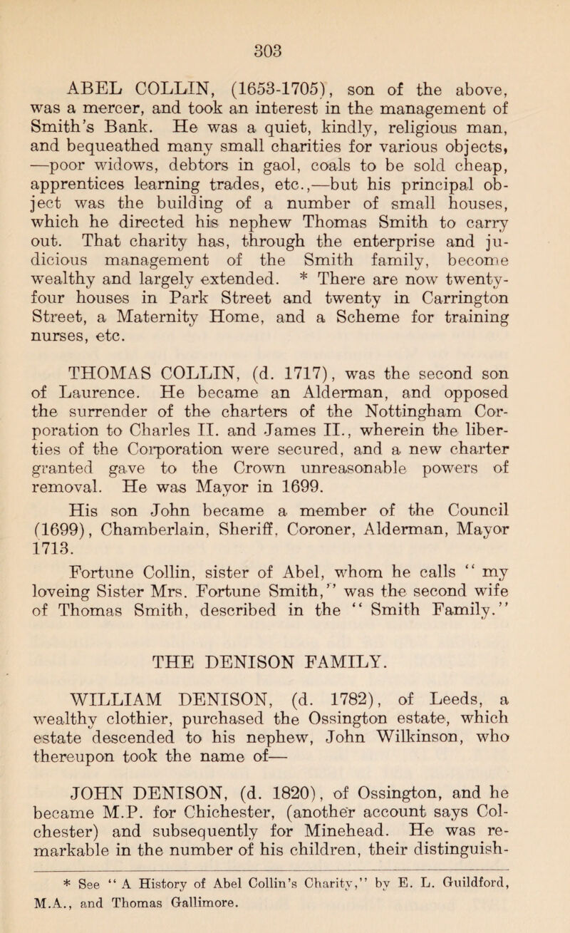 ABEL COLLIN, (1653-1705), son of the above, was a mercer, and took an interest in the management of Smith’s Bank. He was a quiet, kindly, religious man, and bequeathed many small charities for various objects, —poor widows, debtors in gaol, coals to be sold cheap, apprentices learning trades, etc.,—but his principal ob¬ ject was the building of a number of small houses, which he directed his nephew Thomas Smith to carry out. That charity has, through the enterprise and ju¬ dicious management of the Smith family, become wrealthy and largely extended. * There are now twenty- four houses in Park Street and twenty in Carrington Street, a Maternity Home, and a Scheme for training nurses, etc. THOMAS COLLIN, (d. 1717), was the second son of Laurence. He became an Alderman, and opposed the surrender of the charters of the Nottingham Cor¬ poration to Charles II. and James II., wherein the liber¬ ties of the Corporation were secured, and a new charter granted gave to the Crown unreasonable powers of removal. He was Mayor in 1699. His son John became a member of the Council (1699), Chamberlain, Sheriff. Coroner, Alderman, Mayor 1713. Fortune Collin, sister of Abel, whom he calls “ my loveing Sister Mrs. Fortune Smith,” was the second wife of Thomas Smith, described in the “ Smith Family.” THE DENISON FAMILY. WILLIAM DENISON, (d. 1782), of Leeds, a wealthy clothier, purchased the Ossington estate, which estate descended to his nephew, John Wilkinson, who thereupon took the name of— JOHN DENISON, (d. 1820), of Ossington, and he became M.P. for Chichester, (another account says Col¬ chester) and subsequently for Minehead. He was re¬ markable in the number of his children, their distinguish- * See “ A History of Abel Collin’s Charity,” by E. L. Guildford, M.A., and Thomas Gallimore.