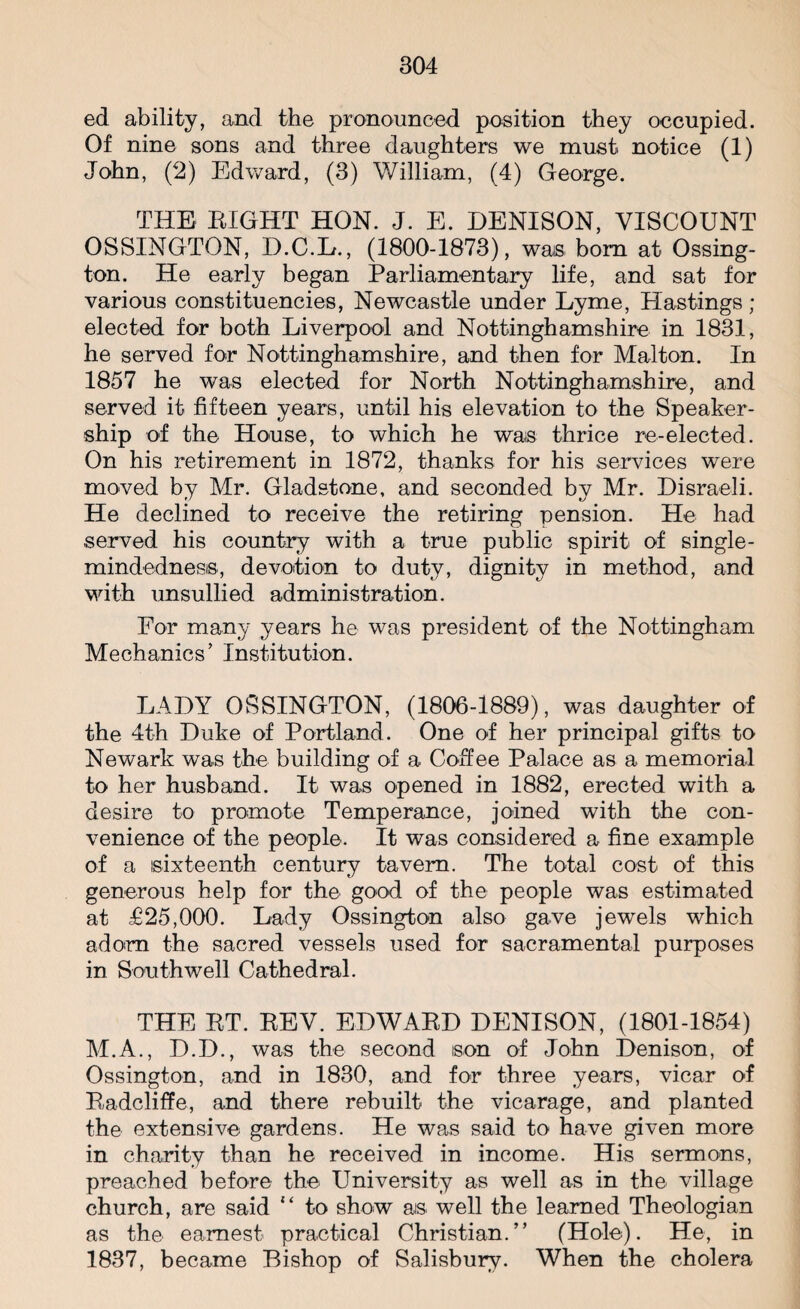 804 ed ability, and the pronounced position they occupied. Of nine sons and three daughters we must notice (1) John, (2) Edward, (3) William, (4) George. THE EIGHT HON. J. E. DENISON, VISCOUNT OSSINGTON, D.C.E., (1800-1873), was. bom at Ossing- ton. He early began Parliamentary life, and sat for various constituencies, Newcastle under Lyme, Hastings ; elected for both Liverpool and Nottinghamshire in 1831, he served for Nottinghamshire, and then for Malton. In 1857 he was elected for North Nottinghamshire, and served it fifteen years, until his elevation to the Speaker- ship of the House, to which he was thrice re-elected. On his retirement in 1872, thanks for his services were moved by Mr. Gladstone, and seconded by Mr. Disraeli. He declined to receive the retiring pension. He had served his country with a true public spirit of single- mindedness, devotion to duty, dignity in method, and with unsullied administration. For many years he was president of the Nottingham Mechanics’ Institution. LADY OSSINGTON, (1806-1889), was daughter of the 4th Duke of Portland. One of her principal gifts to Newark was the building of a Coffee Palace as a memorial to her husband. It was opened in 1882, erected with a desire to promote Temperance, joined with the con¬ venience of the people. It was considered a fine example of a sixteenth century tavern. The total cost of this generous help for the good of the people was estimated at £25,000. Lady Ossington also gave jewels which adorn the sacred vessels used for sacramental purposes in Southwell Cathedral. THE ET. EEV. EDWAED DENISON, (1801-1854) M.A., D.D., was the second son of John Denison, of Ossington, and in 1830, and for three years, vicar of Eadcliffe, and there rebuilt the vicarage, and planted the extensive gardens. He was said to have given more in charity than he received in income. His sermons, preached before the University as well as in the village church, are said to show as well the learned Theologian as the earnest practical Christian.” (Hole). He, in 1837, became Bishop of Salisbury. When the cholera
