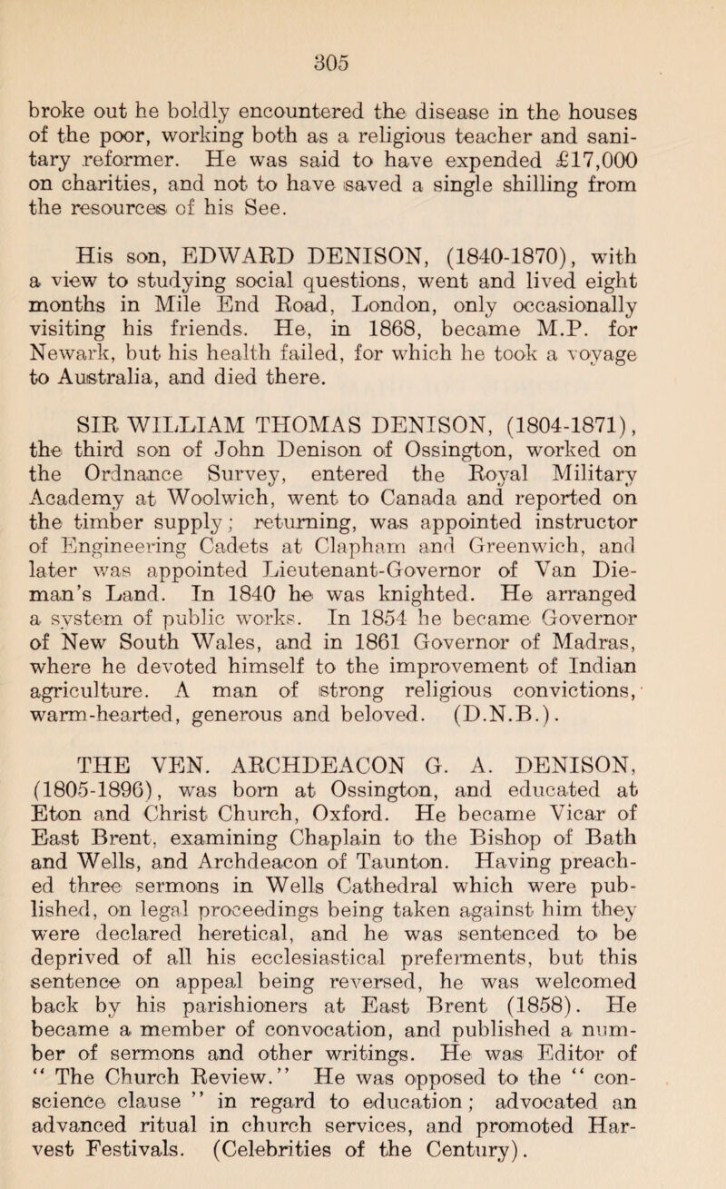 broke out he boldly encountered the disease in the houses of the poor, working both as a religious teacher and sani¬ tary reformer. He was said to have expended £17,000 on charities, and not to have saved a single shilling from the resources of his See. His son, EDWARD DENISON, (1840-1870), with a view to studying social questions, went and lived eight months in Mile End Road, London, only occasionally visiting his friends. He, in 1868, became M.P. for Newark, but his health failed, for which he took a voyage to Australia, and died there. SIR WILLIAM THOMAS DENISON, (1804-1871), the third son of John Denison of Ossington, worked on the Ordnance Survey, entered the Royal Military Academy at Woolwich, went to Canada and reported on the timber supply; returning, was appointed instructor of Engineering Cadets at Clapham and Greenwich, and later was appointed Lieutenant-Governor of Van Die- man’s Land. In 1840 he was knighted. He arranged a system of public works. In 1854 he became Governor of New South Wales, and in 1861 Governor of Madras, where he devoted himself to the improvement of Indian agriculture. A man of strong religious convictions, warm-hearted, generous and beloved. (D.N.B.). THE VEN. ARCHDEACON G. A. DENISON, (1805-1896), was bom at Ossington, and educated at Eton and Christ Church, Oxford. He became Vicar of East Brent, examining Chaplain to the Bishop of Bath and Wells, and Archdeacon of Taunton. Having preach¬ ed three sermons in Wells Cathedral which were pub¬ lished, on legal proceedings being taken against him they were declared heretical, and he was sentenced to be deprived of all his ecclesiastical preferments, but this sentence on appeal being reversed, he was welcomed back by his parishioners at East Brent (1858). He became a member of convocation, and published a num¬ ber of sermons and other writings. He was Editor of “ The Church Review.” He was opposed to the “ con¬ science clause ” in regard to education; advocated an advanced ritual in church services, and promoted Har¬ vest Festivals. (Celebrities of the Century).