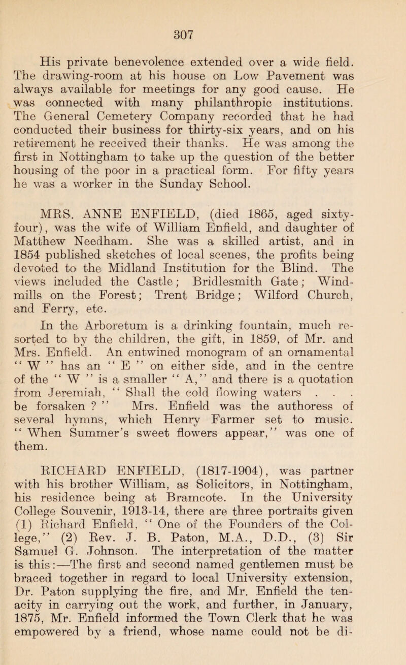 His private benevolence extended over a wide field. The drawing-room at his house on Low Pavement was always available for meetings for any good cause. He was connected with many philanthropic institutions. The General Cemetery Company recorded that he had conducted their business for thirty-six years, and on his retirement he received their thanks. He was among the first in Nottingham to take up the question of the better housing of the poor in a practical form. For fifty years he was a worker in the Sunday School. MRS. ANNE ENFIELD, (died 1865, aged sixty- four), was the wife of William Enfield, and daughter of Matthew Needham. She was a skilled artist, and in 1854 published sketches of local scenes, the profits being devoted to the Midland Institution for the Blind. The views included the Castle; Bridlesmith Gate; Wind¬ mills on the Forest; Trent Bridge; Wilford Church, and Ferry, etc. In the Arboretum is a drinking fountain, much re¬ sorted to by the children, the gift, in 1859, of Mr. and Mrs. Enfield. An entwined monogram of an ornamental “ W ” has an “ E ” on either side, and in the centre of the “ W ” is a smaller “ A,” and there is a quotation from Jeremiah, “ Shall the cold flowing waters be forsaken ? ” Mrs. Enfield was the authoress of several hymns, which Henry Farmer set to music. “ When Summer’s sweet flowers appear,” was one of them. RICHARD ENFIELD, (1817-1904), was partner with his brother William, as Solicitors, in Nottingham, his residence being at Bramcote. In the University College Souvenir, 1913-14, there are three portraits given (1) Richard Enfield, “ One of the Founders of the Col¬ lege,” (2) Rev. J. B. Paton, M.A., D.D., (3) Sir Samuel G. Johnson. The interpretation of the matter is this:—The first and second named gentlemen must be braced together in regard to local University extension, Dr. Paton supplying the fire, and Mr. Enfield the ten¬ acity in carrying out the work, and further, in January, 1875, Mr. Enfield informed the Town Clerk that he was empowered by a friend, whose name could not be di-
