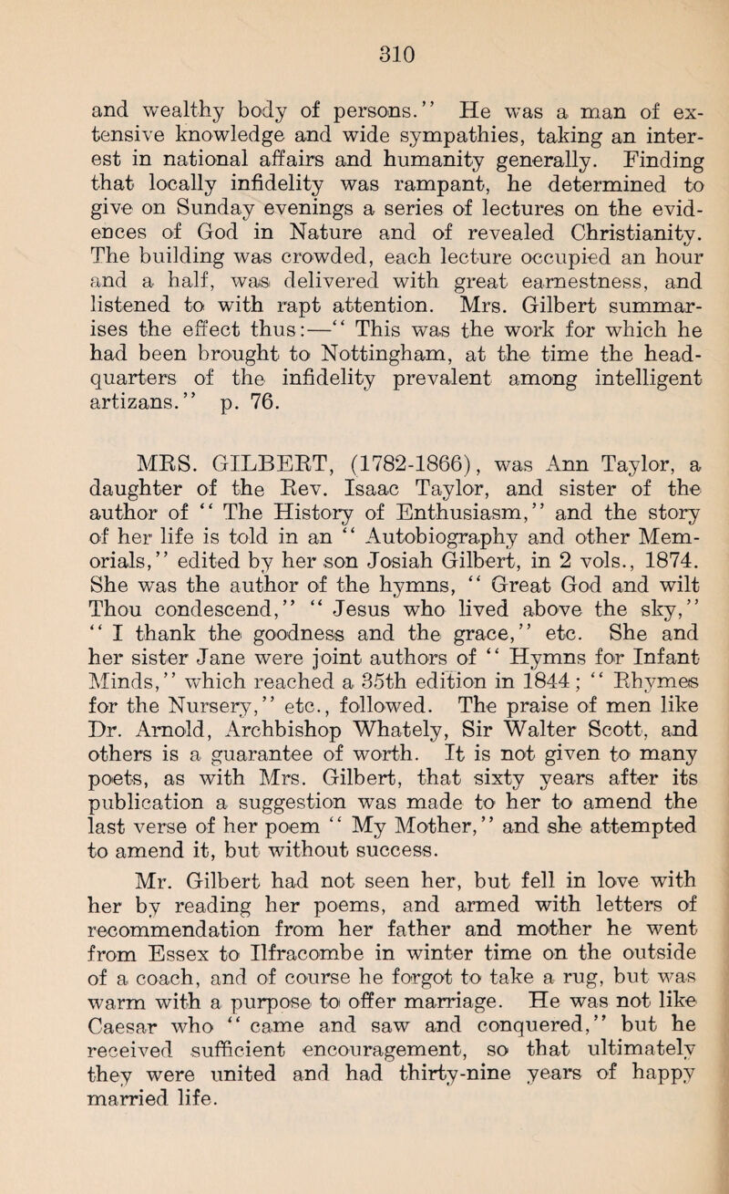 and wealthy body of persons.” He was a man of ex¬ tensive knowledge and wide sympathies, taking an inter¬ est in national affairs and humanity generally. Finding that locally infidelity was rampant, he determined to give on Sunday evenings a series of lectures on the evid¬ ences of God in Nature and of revealed Christianity. The building was crowded, each lecture occupied an hour and a half, was delivered with great earnestness, and listened to with rapt attention. Mrs. Gilbert summar¬ ises the effect thus:—“ This was the work for which he bad been brought to Nottingham, at the time the head¬ quarters of the infidelity prevalent among intelligent artizans.” p. 76. MRS. GILBERT, (1782-1866), was Ann Taylor, a daughter of the Rev. Isaac Taylor, and sister of the author of “ The History of Enthusiasm,” and the story of her life is told in an “ Autobiography and other Mem¬ orials,” edited by her son Josiah Gilbert, in 2 vols., 1874. She was the author of the hymns, “ Great God and wilt Thou condescend,” “ Jesus who lived above the sky,” “ I thank the goodness and the grace,” etc. She and her sister Jane were joint authors of “ Hymns for Infant- Minds,” which reached a 35th edition in 1844; “ Rhymes for the Nursery,” etc., followed. The praise of men like Hr. Arnold, Archbishop Whately, Sir Walter Scott, and others is a guarantee of worth. It is not given to many poets, as with Mrs. Gilbert, that sixty years after its publication a suggestion was made to her to amend the last verse of her poem ‘ ‘ My Mother, ’ ’ and she attempted to amend it, but without success. Mr. Gilbert had not seen her, but fell in love with her by reading her poems, and armed with letters of recommendation from her father and mother he went from Essex to Ilfracombe in winter time on the outside of a coach, and of course he forgot to take a rug, but was warm with a purpose to offer marriage. He was not like Caesar who “ came and saw and conquered,” but he received sufficient encouragement, so that ultimately they were united and had thirty-nine years of happy married life.