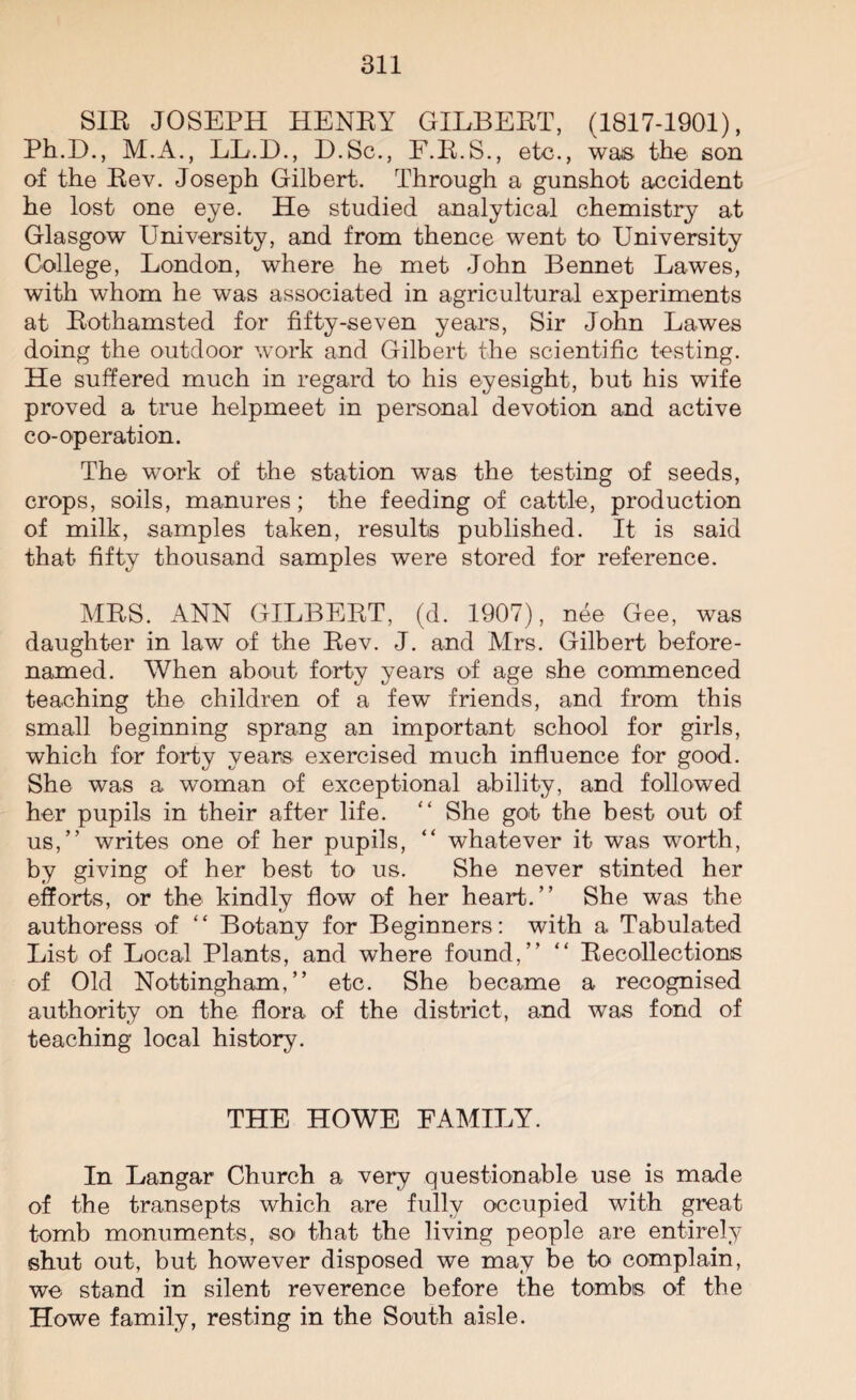 SIR JOSEPH HENRY GILBERT, (1817-1901), Ph.E)., M.A., LL.D., D.Sc., F.R.S., etc., was the son of the Rev. Joseph Gilbert. Through a gunshot accident he lost one eye. He studied analytical chemistry at Glasgow University, and from thence went to University College, London, where he met John Bennet Lawes, with whom he was associated in agricultural experiments at Rothamsted for fifty-seven years, Sir John Lawes doing the outdoor work and Gilbert the scientific testing. He suffered much in regard to his eyesight, but his wife proved a true helpmeet in personal devotion and active co-operation. The work of the station was the testing of seeds, crops, soils, manures; the feeding of cattle, production of milk, samples taken, results published. It is said that fifty thousand samples were stored for reference. MRS. ANN GILBERT, (d. 1907), nee Gee, was daughter in law of the Rev. J. and Mrs. Gilbert before- named. When about forty years of age she commenced teaching the children of a few friends, and from this small beginning sprang an important school for girls, which for forty years exercised much influence for good. She was a woman of exceptional ability, and followed her pupils in their after life. “ She got the best out of us,” writes one of her pupils, “ whatever it was worth, by giving of her best to us. She never stinted her efforts, or the kindly flow of her heart.” She was the authoress of “ Botany for Beginners: with a Tabulated List of Local Plants, and where found,” “ Recollections of Old Nottingham,” etc. She became a recognised authority on the flora of the district, and was fond of teaching local history. THE HOWE FAMILY. In Langar Church a very questionable use is made of the transepts which are fully occupied with great tomb monuments, so that the living people are entirely shut out, but however disposed we may be to complain, we stand in silent reverence before the tombs of the Howe family, resting in the South aisle.