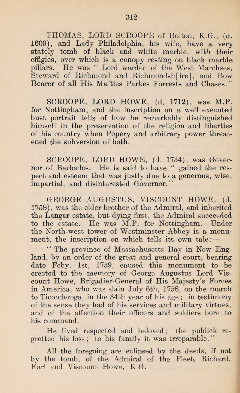 THOMAS, LORD SCROOPE of Bolton, K.G., (d. 1609), and Lady Philadelphia, his wife, have a very stately tomb of black and white marble, with their effigies, over which is a canopy resting on black marble pillars. He was “ Lord warden of the West Marchses, Steward of Richmond and Richmondsh[ire], and Bow Bearer of all His Ma’ties Parkes Forrests and Chases/' SCROOPE, LORD HOWE, (d. 1712), was M.P. for Nottingham, and the inscription on a well executed bust portrait tells of how he remarkably distinguished himself in the preservation of the religion and liberties of his country when Popery and arbitrary power threat¬ ened the subversion of both. SCROOPE, LORD HOWE, (d. 1734), was Gover¬ nor of Barbados. He is said to have “ gained the res¬ pect and esteem that was justly due to a generous, wise, impartial, and disinterested Governor/’ GEORGE AUGUSTUS, VISCOUNT HOWE, (d. 1758), was the elder brother of the Admiral, and inherited the Langar estate, but dying first, the Admiral succeeded to the estate. He was M.P. for Nottingham. Under the North-west tower of Westminster Abbey is a monu¬ ment, the inscription on which tells its own tale:— “ The province of Massachusetts Bay in New Eng¬ land, by an order of the great and general court, bearing date Feby. 1st, 1759, caused this monument to be erected to the memory of George Augustus Lord Vis¬ count Howe, Brigadier-General of His Majesty’s Forces in America, who was slain July 6th, 1758, on the march to Ticonderoga, in the 34th year of his age; in testimony of the sense they had of his services and military virtues, and of the affection their officers and soldiers bore to his command. He lived respected and beloved; the publick re¬ gretted his loss; to his family it was irreparable.” All the foregoing are eclipsed by the deeds, if not by the tomb, of the Admiral of the Fleet, Richard, Earl and Viscount Howe, K G.