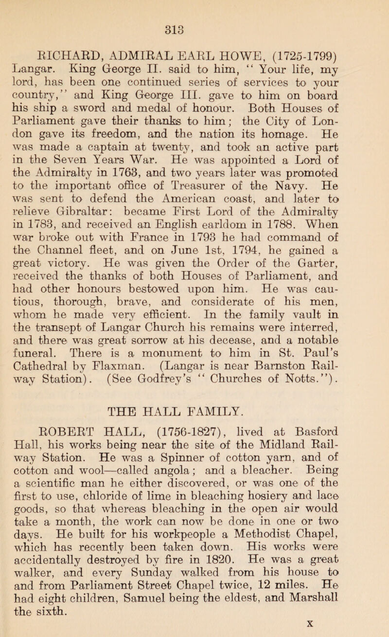 RICHARD, ADMIRAL EARL HOWE, (1725-1799) Langar. King George II. said to him, “ Your life, my lord, has been one continued series of services to your country,” and King George III. gave to him on board his ship a sword and medal of honour. Both Houses of Parliament gave their thanks to him; the City of Lon¬ don gave its freedom, and the nation its homage. He was made a captain at twenty, and took an active part in the Seven Years War. He was appointed a Lord of the Admiralty in 1763, and two years later was promoted to the important office of Treasurer of the Navy. He was sent to defend the American coast, and later to relieve Gibraltar: became First Lord of the Admiralty in 1783, and received an English earldom in 1788. When war broke out with France in 1793 he had command of the Channel fleet, and on June 1st, 1794, he gained a great victory. He was given the Order of the Garter, received the thanks of both Houses of Parliament, and had other honours bestowed upon him. He was cau¬ tious, thorough, brave, and considerate of his men, whom he made very efficient. In the family vault in the transept of Langar Church his remains were interred, and there was great sorrow at his decease, and a notable funeral. There is a monument to him in St. Paul’s Cathedral by Flaxman. (Langar is near Barnston Rail¬ way Station). (See Godfrey’s “ Churches of Notts.”). THE HALL FAMILY. ROBERT HALL, (1756-1827), lived at Basford Hall, his works being near the site of the Midland Rail¬ way Station. He was a Spinner of cotton yarn, and of cotton and wool—called angola; and a bleacher. Being a scientific man he either discovered, or was one of the first to use, chloride of lime in bleaching hosiery and lac© goods, so that whereas bleaching in the open air would take a month, the work can now be done in one or two days. He built for his workpeople a Methodist Chapel, which has recently been taken down. His works were accidentally destroyed by fire in 1820. He was a great walker, and every Sunday walked from his house to and from Parliament Street Chapel twice, 12 miles. He had eight children, Samuel being the eldest, and Marshall the sixth. x
