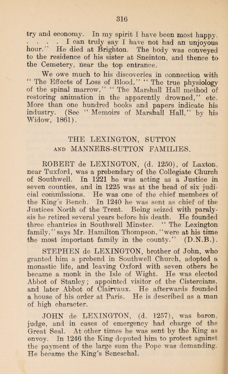 try and economy. In my spirit I have been most happy. . I can truly say I have not had an unjoyous hour.” He died at Brighton. The body was conveyed to the residence of his sister at Sneinton, and thence to the Cemetery, near the top entrance. We owe much to his discoveries in connection with The Effects of Loss of Blood,” “ The true physiology of the spinal marrow,” “ The Marshall Hall method of restoring animation in the apparently drowned,” etc. More than one hundred books and papers indicate his industry. (See “ Memoirs of Marshall Hall,” by his Widow, 1861). THE LEXINGTON, SUTTON and MANNERS-SUTTON FAMILIES. ROBERT de LEXINGTON, (d. 1250), of Laxton, near Tuxford, was a prebendary of the Collegiate Church of Southwell. In 1221 he was acting as a Justice in seven counties, and in 1225 was at the head of six judi¬ cial commissions. He was one of the chief members of the King's Bench. In 1240 he was sent as chief of the Justices North of the Trent. Being seized with paraly¬ sis he retired several years before his death. He founded three chantries in Southwell Minster. “ The Lexington family,”says Mr. Hamilton Thompson, “were at his time the most important family in the county.” (H.N.B.). STEPHEN de LEXINGTON, brother of John, who granted him a prebend in Southwell Church, adopted a monastic life, and leaving Oxford with seven others he became a monk in the Isle of Wight. He was elected Abbot of Stanley; appointed visitor of the Cistercians, and later Abbot of Clairvaux. He afterwards founded a house of his order at Paris. He is described as a man of high character. JOHN de LEXINGTON, (d. 1257), was baron, judge, and in cases of emergency had charge of the Great Seal. At other times he was sent by the King as envoy. In 1246 the King deputed him to protest against the payment of the large sum the Pope was demanding. He became the King’s Seneschal.