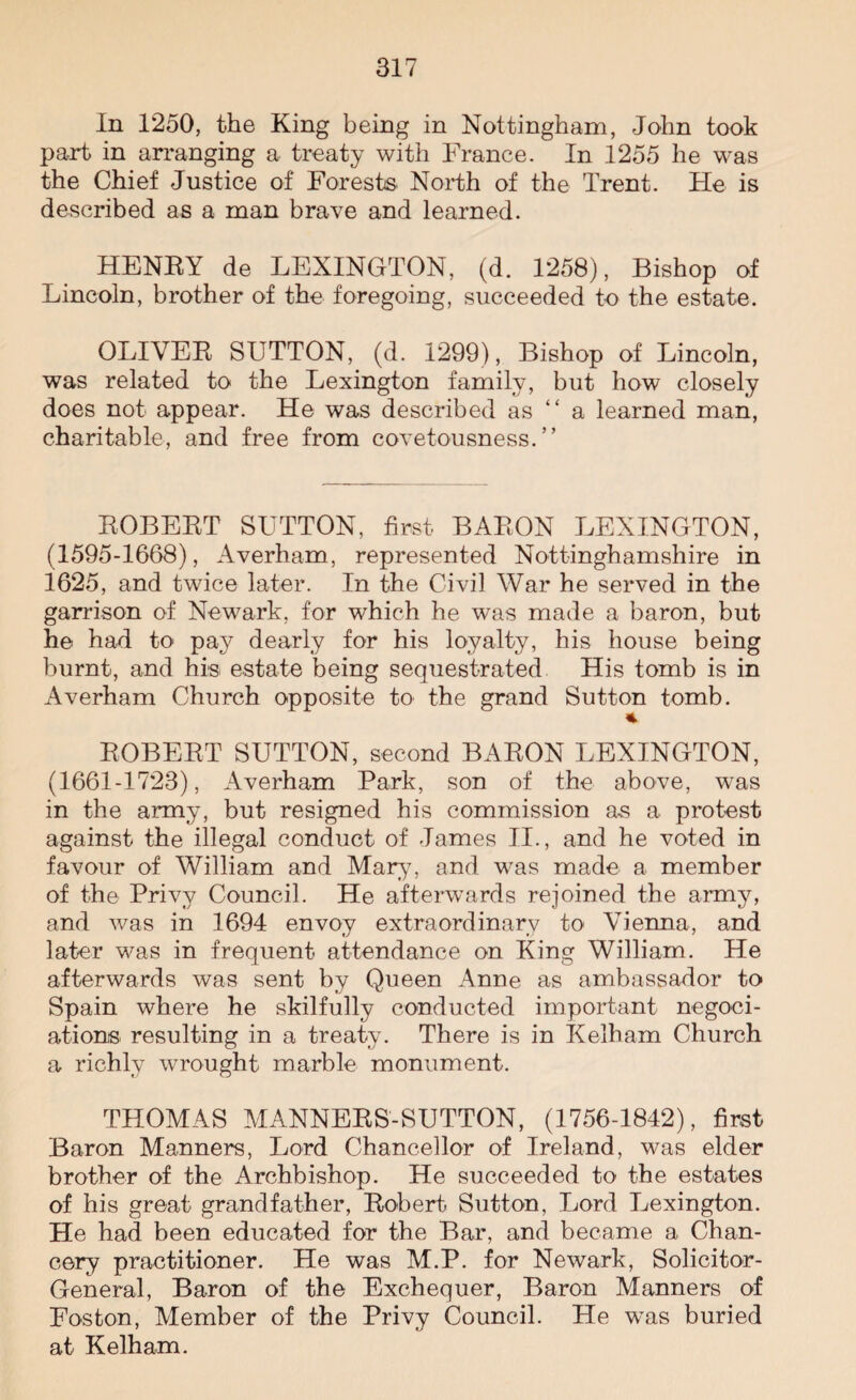 In 1250, the King being in Nottingham, John took part in arranging a treaty with France. In 1255 he w~as the Chief Justice of Forests North of the Trent. He is described as a man brave and learned. HENRY de LEXINGTON, (d. 1258), Bishop of Lincoln, brother of the foregoing, succeeded to the estate. OLIVER SUTTON, (d. 1299), Bishop of Lincoln, was related to the Lexington family, but how closely does not appear. He was described as “ a learned man, charitable, and free from covetousness.” ROBERT SUTTON, first BARON LEXINGTON, (1595-1668), Averham, represented Nottinghamshire in 1625, and twice later. In the Civil War he served in the garrison of Newark, for which he was made a baron, but he had to pay dearly for his loyalty, his house being burnt, and his estate being sequestrated His tomb is in Averham Church opposite to the grand Sutton tomb. ROBERT SUTTON, second BARON LEXINGTON, (1661-1723), Averham Park, son of the above, was in the army, but resigned his commission as a protest against the illegal conduct of James II., and he voted in favour of William and Mary, and was made a member of the Privy Council. He afterwards rejoined the army, and was in 1694 envoy extraordinary to Vienna, and later was in frequent attendance on King William. He afterwards was sent by Queen Anne as ambassador to Spain where he skilfully conducted important negoci- ationis resulting in a treaty. There is in Kelham Church a richly wrought marble monument. THOMAS MANNERS-SUTTON, (1756-1842), first Baron Manners, Lord Chancellor of Ireland, was elder brother of the Archbishop. He succeeded to the estates of his great grandfather, Robert Sutton, Lord Lexington. He had been educated for the Bar, and became a Chan¬ cery practitioner. He was M.P. for Newark, Solicitor- General, Baron of the Exchequer, Baron Manners of Fosfcon, Member of the Privy Council. He was buried at Kelham.