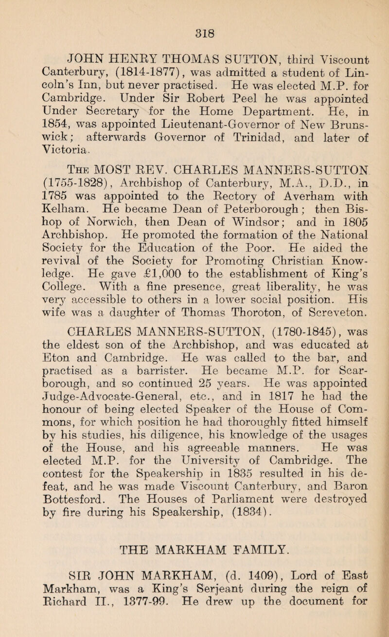 JOHN HENRY THOMAS SUTTON, third Viscount Canterbury, (.1814-1877), was admitted a student of Lin¬ coln’s Inn, but never practised. He was elected M.P. for Cambridge. Under Sir Robert Peel he was appointed Under Secretary for the Home Department. He, in 1854, was appointed Lieutenant-Governor of New Bruns¬ wick; afterwards Governor of Trinidad, and later of Victoria. The MOST REV. CHARLES MANNERS-SUTTON (1755-1828), Archbishop of Canterbury, M.A., D.D., in 1785 was appointed to the Rectory of Averham with Kelham. He became Dean of Peterborough ; then Bis¬ hop of Norwich, then Dean of Windsor; and in 1805 Archbishop. He promoted the formation of the National Society for the Education of the Poor. He aided the revival of the Society for Promoting Christian Know¬ ledge. He gave £1,000 to the establishment of King’s College. With a fine presence, great liberality, he was very accessible to others in a lower social position. His wife was a daughter of Thomas Thoroton, of Screveton. CHARLES MANNERS-SUTTON, (1780-1845), was the eldest son of the Archbishop, and was educated at Eton and Cambridge. He was called to the bar, and practised as a barrister. He became M.P. for Scar¬ borough, and so continued 25 years. He was appointed Judge-Advocate-General, etc., and in 1817 he had the honour of being elected Speaker of the House of Com¬ mons, for which position he had thoroughly fitted himself by his studies, his diligence, his knowledge of the usages of the House, and his agreeable manners. He was elected M.P. for the University of Cambridge. The contest for the Speakership in 1835 resulted in his de¬ feat, and be was made Viscount Canterbury, and Baron Bottesford. The Houses of Parliament were destroyed by fire during his Speakership, (1834). THE MARKHAM FAMILY. SIR JOHN MARKHAM, (d. 1409), Lord of East Markham, was a King’s Serjeant during the reign of Richard II., 1377-99. He drew up the document for