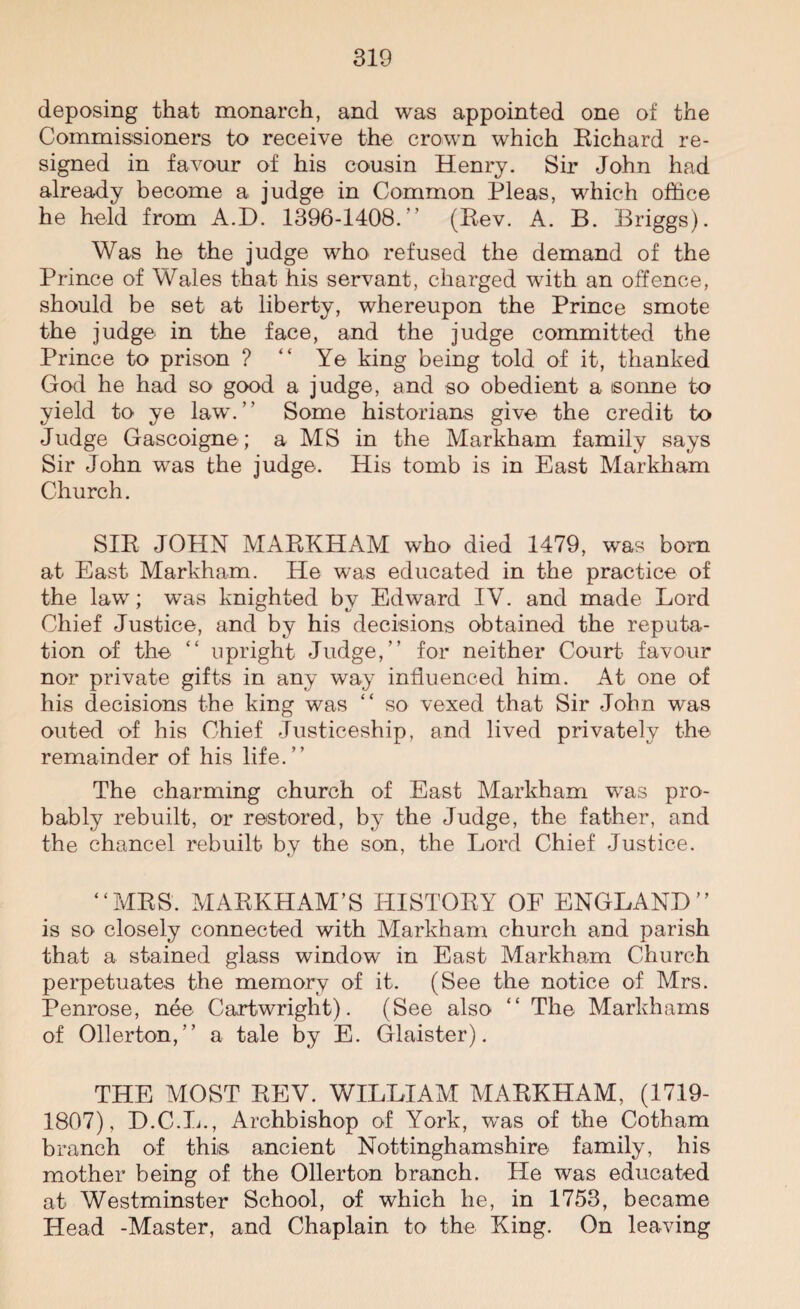 deposing that monarch, and was appointed one of the Commissioners to receive the crown which Eichard re¬ signed in favour of his cousin Henry. Sir John had already become a judge in Common Pleas, which office he held from A.D. 1396-1408.” (Eev. A. B. Briggs). Was he the judge who refused the demand of the Prince of Wales that his servant, charged with an offence, should be set at liberty, whereupon the Prince smote the judge in the face, and the judge committed the Prince to prison ? “ Ye king being told of it, thanked God he had so good a judge, and so obedient a isonne to yield to ye law.” Some historians give the credit to Judge Gascoigne ; a MS in the Markham family says Sir John was the judge. His tomb is in East Markham Church. SIE JOHN MABKHAM who died 1479, was bom at East Markham. He was educated in the practice of the law; was knighted by Edward IV. and made Lord Chief Justice, and by his decisions obtained the reputa¬ tion of the “ upright Judge,” for neither Court favour nor private gifts in any way influenced him. At one of his decisions the king was “ so vexed that Sir John was outed of his Chief Justiceship, and lived privately the remainder of his life.” The charming church of East Markham was pro¬ bably rebuilt, or restored, by the Judge, the father, and the chancel rebuilt by the son, the Lord Chief Justice. “MBS. MABKHAM’S HISTORY OF ENGLAND” is SO' closely connected with Markham church and parish that a stained glass window in East Markham Church perpetuates the memory of it. (See the notice of Mrs. Penrose, nee Cartwright). (See also “ The Markhams of Ollerton,” a tale by E. Glaister). THE MOST BEV. WILLIAM MABKHAM, (1719- 1807), D.C.L., Archbishop of York, was of the Cotham branch of this ancient Nottinghamshire family, his mother being of the Ollerton branch. He was educated at Westminster School, of which he, in 1753, became Head -Master, and Chaplain to the King. On leaving