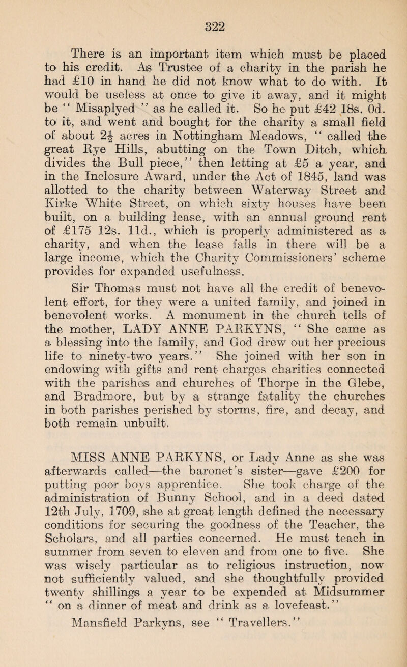 There is an important item which muist be placed to his credit. As Trustee of a charity in the parish he had £10 in hand he did not know what to do with. It would be useless at once to give it away, and it might be “ Misaplyed ” as he called it. So he put £42 18s. Od. to it, and went and bought for the charity a small field of about 2J acres in Nottingham Meadows, “ called the great Eye Hills, abutting on the Town Ditch, wTiich. divides the Bull piece,” then letting at £5 a year, and in the Inclosure Award, under the Act of 1845, land was allotted to the charity between Waterway Street and Kirke White Street, on which sixty houses have been built, on a building lease, with an annual ground rent of £175 12s. lid., which is properly administered as a charity, and when the lease falls in there will be a large income, which the Charity Commissioners’ scheme provides for expanded usefulness. Sir Thomas must not have all the credit of benevo¬ lent effort, for they were a united family, and joined in benevolent works. A monument in the church tells of the mother, LADY ANNE PAEKYNS, “ She came as a- blessing into the family, and God drew out her precious life to ninety-two years.” She joined with her son in endowing with gifts and rent charges charities connected with the parishes and churches of Thorpe in the Glebe, and Bradmore, but by a strange fatality the churches in both parishes perished by storms, fire, and decay, and both remain unbuilt. MISS ANNE PAEKYNS, or Ladv Anne as she was afterwards called—the baronet’s sister—gave £200 for putting poor boys apprentice. She took charge of the administration of Bunnv School, and in a deed dated 12th July, 1709, ishe at great length defined the necessary conditions for securing the goodness of the Teacher, the Scholars, and all parties concerned. He must teach in summer from seven to eleven and from one to five. She was wisely particular as to religious instruction, now not sufficiently valued, and she thoughtfully provided twenty shillings a year to be expended at Midsummer “ on a dinner of meat and drink as a lovefeast. ” Mansfield Parkyns, see “ Travellers.”