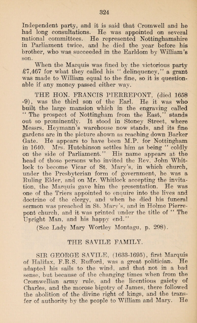 Independent party, and it is said that Cromwell and he had long consultations. He was appointed on several national committees. He represented Nottinghamshire in Parliament twice, and he died the year before his brother, who was succeeded in the Earldom by William’s son. When the Marquis was fined by the victorious party £7,467 for what they called his “ delinquency,” a grant was made to William equal to the fine, so it is question¬ able if any money passed either way. THE HON. FRANCIS PIERREPONT, (died 1658 -9), was the third son of the Earl. He it was who built the large mansion which in the engraving called The prospect of Nottingham from the East,” stands out so prominently. It stood in Stoney Street, where Messrs. Heymann’s warehouse now stands, and its fine gardens are in the picture shown as reaching down Barker Gate. He appears to have been M.P. for Nottingham in 1640. Mrs. Hutchinson settles him as being “ coldly on the side of Parliament.” His name appears at the head of those persons who invited the Rev. John Whit¬ lock to become Vicar of St. Mary’s,- in which church, under the Presbyterian form of government, he was a Ruling Elder, and on Mr. Whitlock accepting the invita¬ tion, the Marquis gave him the presentation. He was one of the Triers appointed to enquire into the lives and doctrine of the clergy, and when he died his funeral sermon was preached in St. Mary’s, and in Holme Pierre- pont church, and it was printed under the title of “ The Upright Man, and his happy end.” (See Lady Mary Wortley Montagu, p. 298). THE S A VILE FAMILY. SIR GEORGE SAVILE, (1633-1695), first Marquis of Halifax, F.R.S. Rufford, was a great politician. He adapted his sails to the wind, and that not in a bad sense, but because of the changing times when from the Cromwellian army rule, and the licentious gaiety of Charles, and the morose bigotry of James, there followed the abolition of the divine right of kings, and the trans¬ fer of authority by the people to William and Mary. He