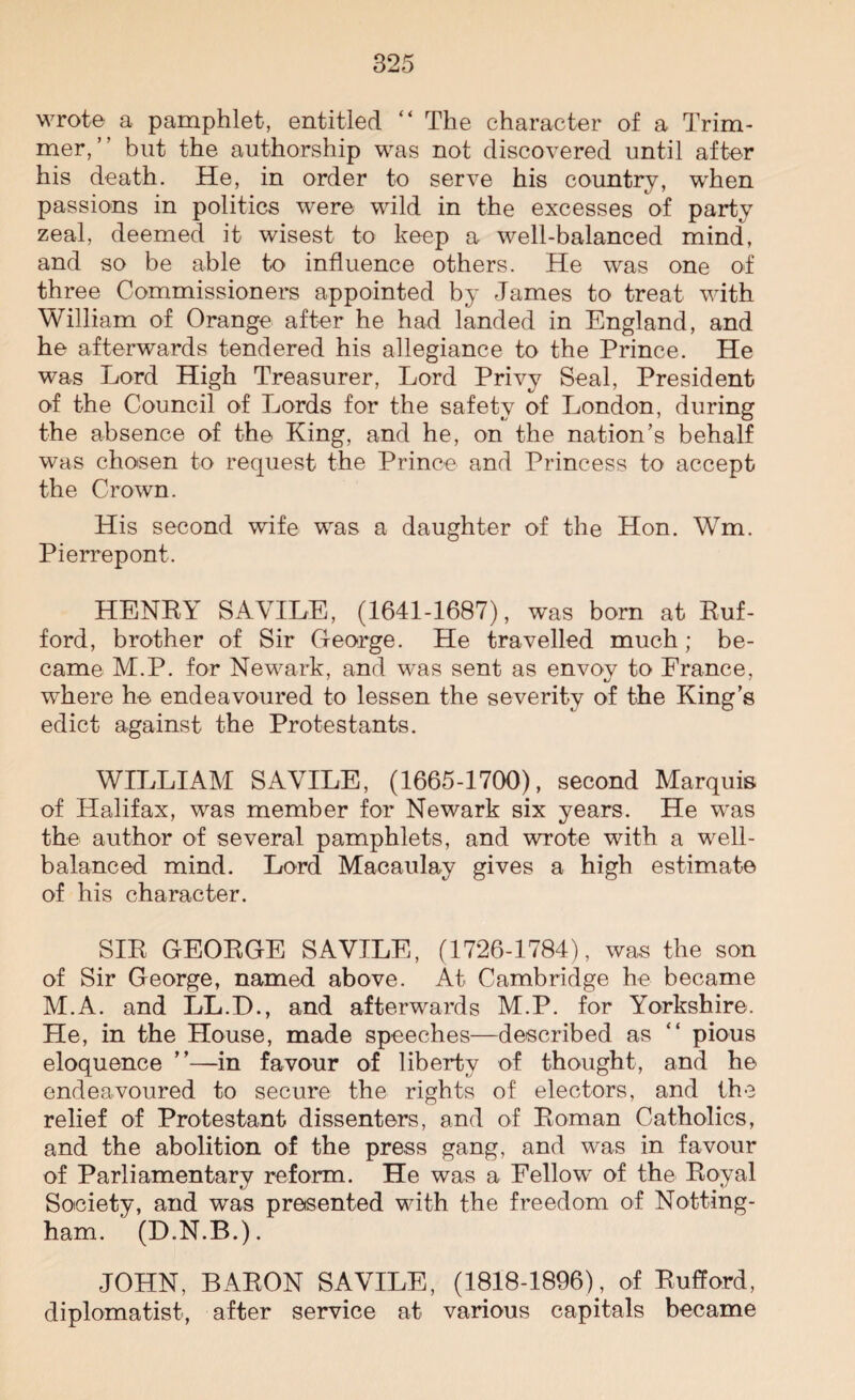wrote a pamphlet, entitled “ The character of a Trim¬ mer,” but the authorship was not discovered until after his death. He, in order to serve his country, when passions in politics were wild in the excesses of party zeal, deemed it wisest to keep a well-balanced mind, and so be able to influence others. He was one of three Commissioners appointed by James to treat with William of Orange after he had landed in England, and he afterwards tendered his allegiance to the Prince. He was Lord High Treasurer, Lord Privy Seal, President of the Council of Lords for the safety of London, during the absence of the King, and he, on the nation’s behalf was chosen to request the Prince and Princess to accept the Crown. His second wife was a daughter of the Hon. Wm. Pierrepont. HENEY SAVILE, (1641-1687), was born at Buf- ford, brother of Sir George. He travelled much; be¬ came M.P. for Newark, and was sent as envoy to France, where he endeavoured to lessen the severity of the King’s edict against the Protestants. WILLIAM SAVILE, (1665-1700), second Marquis of Halifax, was member for Newark six years. He was the author of several pamphlets, and wrote with a well- balanced mind. Lord Macaulay gives a high estimate of his character. SIE GEOEGE SAVILE, (1726-1784), was the son of Sir George, named above. At Cambridge he became M.A. and LL.D., and afterwards M.P. for Yorkshire. He, in the House, made speeches—described as “ pious eloquence ”—in favour of liberty of thought, and he endeavoured to secure the rights of electors, and the relief of Protestant dissenters, and of Boman Catholics, and the abolition of the press gang, and was in favour of Parliamentary reform. He was a Fellow of the Boyal Society, and was presented with the freedom of Notting¬ ham. (D.N.B.). JOHN, BAEON SAVILE, (1818-1896), of Bufford, diplomatist, after service at various capitals became