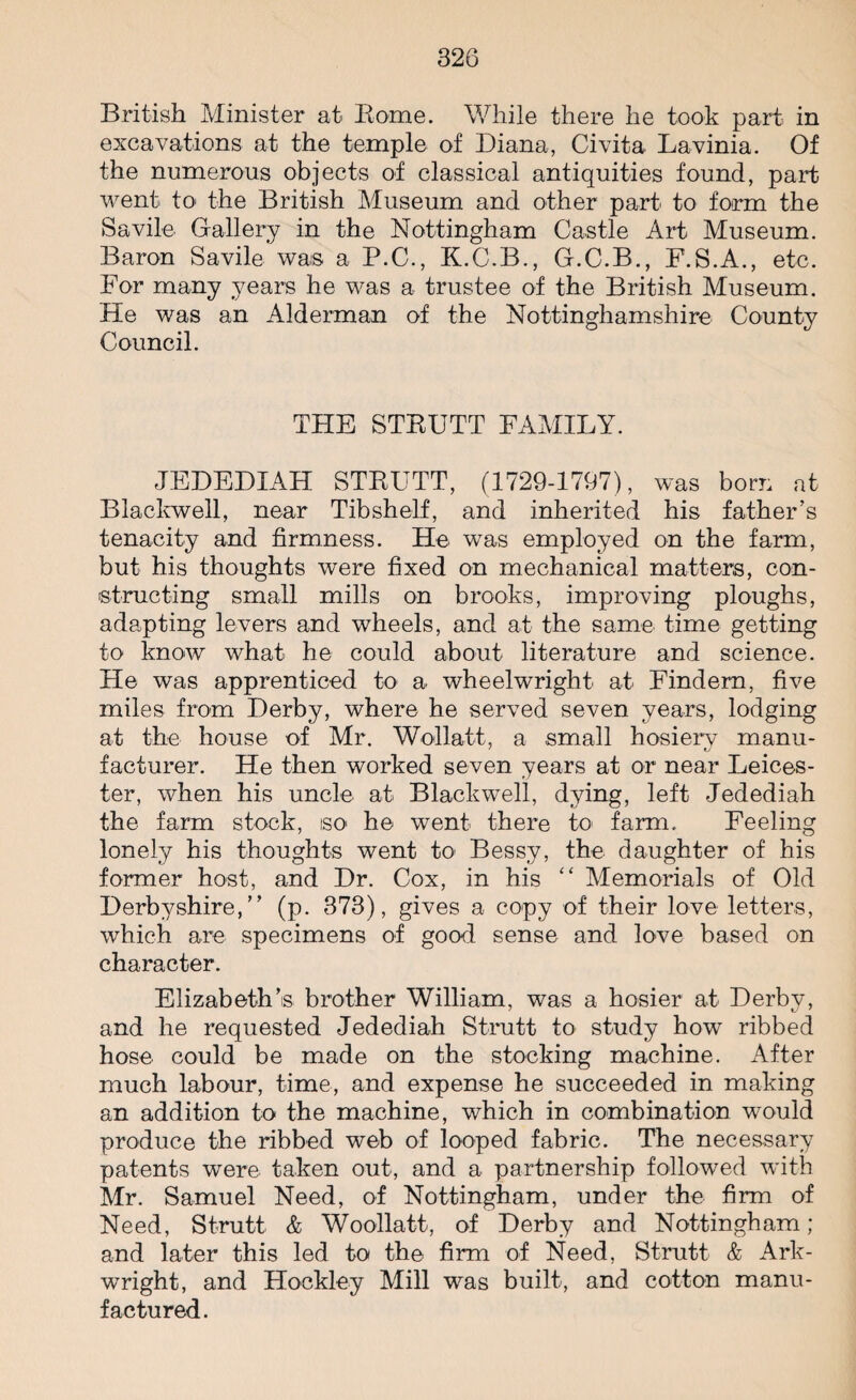 British Minister at Borne. While there he took part in excavations at the temple of Diana, Civita Lavinia. Of the numerous objects of classical antiquities found, part went to the British Museum and other part to form the Savile Gallery in the Nottingham Castle Art Museum. Baron Savile was a P.C., K.C.B., G.C.B., F.S.A., etc. For many years he was a trustee of the British Museum. He was an Alderman of the Nottinghamshire County Council. THE STRUTT FAMILY. JEDEDIAH STRUTT, (1729-1797), was born at Blackwell, near Tibshelf, and inherited his father’s tenacity and firmness. He was employed on the farm, but his thoughts were fixed on mechanical matters, con¬ structing small mills on brooks, improving ploughs, adapting levers and wheels, and at the same time getting to know what he could about literature and science. He was apprenticed to a wheelwright at Findem, five miles from Derby, where he served seven years, lodging at the house of Mr. Wollatt, a small hosierv manu- facturer. He then worked seven years at or near Leices¬ ter, when his uncle at Blackwell, dying, left Jedediah the farm stock, iso- he went there to farm. Feeling lonely his thoughts went to Bessy, the daughter of his former host, and Dr. Cox, in his “ Memorials of Old Derbyshire,” (p. 373), gives a copy of their love letters, which are specimens of good sense and love based on character. Elizabeth’s brother William, was a hosier at Derby, and he requested Jedediah Strutt to study how ribbed hose could be made on the stocking machine. After much labour, time, and expense he succeeded in making an addition to the machine, which in combination would produce the ribbed web of looped fabric. The necessary patents were taken out, and a partnership followed with Mr. Samuel Need, of Nottingham, under the firm of Need, Strutt & Woollatt, of Derby and Nottingham; and later this led to the firm of Need, Strutt & Ark¬ wright, and Hockley Mill was built, and cotton manu¬ factured.