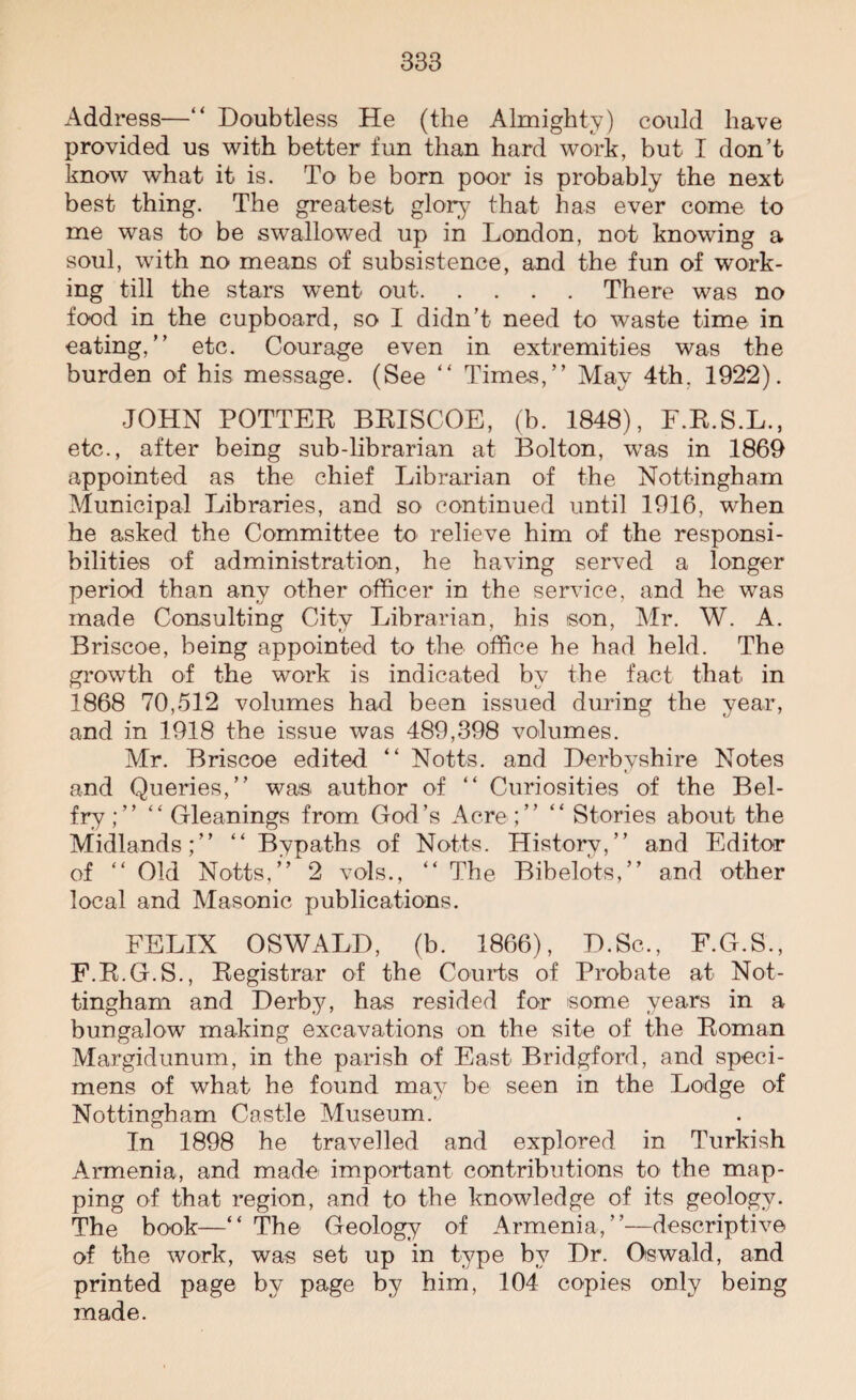 Address—“ Doubtless He (the Almighty) could have provided us with better fun than hard work, but I don’t know what it is. To be born poor is probably the next best thing. The greatest glory that has ever come to me was to be swallowed up in London, not knowing a soul, with no means of subsistence, and the fun of work¬ ing till the stars wTent out.There was no food in the cupboard, so I didn’t need to waste time in eating,” etc. Courage even in extremities was the burden of his message. (See “ Times,” May 4th. 1922). JOHN POTTER BRISCOE, (b. 1848), F.R.S.L., etc., after being sub-librarian at Bolton, was in 1869 appointed as the chief Librarian of the Nottingham Municipal Libraries, and so continued until 1916, when he asked the Committee to relieve him of the responsi¬ bilities of administration, he having served a longer period than any other officer in the service, and he was made Consulting City Librarian, his son, Mr. W. A. Briscoe, being appointed to the office he had held. The growth of the work is indicated by the fact that in 1868 70,512 volumes had been issued during the year, and in 1918 the issue was 489,398 volumes. Mr. Briscoe edited “ Notts, and Derbyshire Notes and Queries,” was author of “ Curiosities of the Bel¬ fry;” “ Gleanings from God’s Acre ;” “ Stories about the Midlands;” “ Bypaths of Notts. History,” and Editor of “ Old Notts,” 2 vols., “ The Bibelots,” and other local and Masonic publications. FELIX OSWALD, (b. 1866), D.Sc., F.G.S., F.R.G.S., Registrar of the Courts of Probate at Not¬ tingham and Derby, has resided for some years in a bungalow making excavations on the site of the Roman Margidunum, in the parish of East Bridgford, and speci¬ mens of what he found may be seen in the Lodge of Nottingham Castle Museum. In 1898 he travelled and explored in Turkish Armenia, and made important contributions to the map¬ ping of that region, and to the knowledge of its geology. The book—“ The Geology of Armenia,”—descriptive of the work, was set up in type by Dr. Oswald, and printed page by page by him, 104 copies only being made.