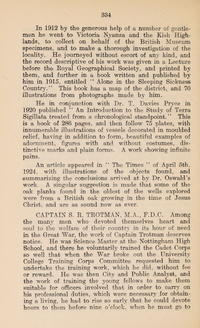 In 1912 by the generous help of a number of gentle¬ men he went to Victoria Nyanza and the Kish High¬ lands, to collect on behalf of the British Museum specimens, and to make a thorough investigation of the locality. He journeyed without escort of any kind, and the record descriptive of his work was given in a Lecture before the Royal Geographical Society, and printed by them, and further in a book written and published by him in 1915, entitled “ Alone in the Sleeping Sickness Country. This book has a map of the district, and 70 illustrations from photographs made by him. He in conjunction with Dr. T. Davies Pryce in 1920 published “ An Introduction to the Study of Terra Sigillata treated from a chronological standpoint. This is a book of 286 pages, and then follow 75 plates, with innumerable illustrations of vessels decorated in moulded relief, having in addition to form, beautiful examples of adornment, figures with and without costumes, dis¬ tinctive marks and plain forms. A work showing infinite pains. An article appeared in “ The Times of April 5th, 1924, with illustrations of the objects found, and summarizing the conclusions arrived at by Dr. Oswald’s work. A singular suggestion is made that some of the oak planks found in the oldest of the wells explored were from a British oak growing in the time of Jesus Christ, and are as sound nowT as ever. CAPTAIN S. R. TROTMAN, M.A., F.D.C. Among the many men who devoted themselves heart and soul to the welfare of their country in its hour of need in the Great War, the work of Captain Trotman deserves notice. He was Science Master at the Nottingham High School, and there he voluntarily trained the Cadet Corps so well that when the War broke out the University College Training Corps Committee requested him to undertake the training work, which he did, without fee or reward. He was then City and Public Analyst, and the work of training the young fellows to make them suitable for officers involved that in order to carry on his professional duties, which were necessary for obtain¬ ing a living, he had to rise so early that he could devote hours to them before nine o’clock, when he must go to