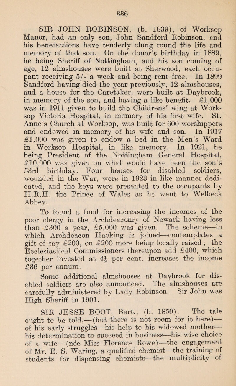SIR JOHN ROBINSON, (b. 1839), of Worksop Manor, had an only son, John Sandford Robinson, and his benefactions have tenderly clung round the life and memory of that son. On the donor’s birthday in 1889, he being Sheriff of Nottingham, and his son coming of age, 12 almshouses were built at Sherwood, each occu¬ pant receiving 5/- a week and being rent free. In 1899 Sandford having died the year previously, 12 almshouses, and a house for the Caretaker, were built at Day brook, in memory of the son, and having a like benefit. £1,000 was in 1911 given to build the Childrens’ wing at Work¬ sop Victoria Hospital, in memory of his first wife. St. Anne’s Church at Worksop, was built for 600 worshippers and endowed in memory of his wife and son. In 1917 £1,000 was given to endow a bed in the Men’s Ward in Worksop Hospital, in like memory. In 1921, he being President of the Nottingham General Hospital, £10,000 was given on what would have been the son’s 53rd birthday. Four houses for disabled soldiers, wounded in the War, were in 1923 in like manner dedi¬ cated, and the keys were presented to the occupants by H.R.H. the Prince of Wales as he went to Welbeck Abbey. To found a fund for increasing the incomes of the poor clergy in the Archdeaconry of Newark having less than £300 a year, £5.000 was given. The scheme—in which Archdeacon Hacking is joined—contemplates a gift of say £200, on £200 more being locally raised; the Ecclesiastical Commissioners thereupon add £400, which together invested at 4| per cent, increases the income £36 per annum. Some additional almshouses at Daybrook for dis¬ abled soldiers are also announced. The almshouses are carefully administered by Lady Robinson. Sir John was High Sheriff in 1901. SIR JESSE BOOT, Bart,, (b. 1850). The tale ought to be told,— (but there is not room for it here) — of his early struggles—his help to his widowed mother— his determination to succeed in business—hi:s wise choice of a wife—(n6e Miss Florence Rowe)—the engagement of Mr. E. S. Waring, a qualified chemist'—the training of students for dispensing chemists—the multiplicity of