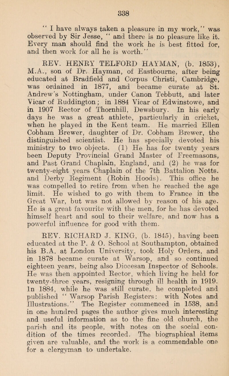 I have always taken a pleasure in my work/’ was observed by Sir Jesse, “ and there is no pleasure like it. Every man should find the work he is best fitted for, and then work for all he is worth.” EEV. HENRY TELFORD HAYMAN, (b. 1853), M.A., son of Dr. Hayman, of Eastbourne, after being educated at Bradfield and Corpus Christi, Cambridge, was ordained in 1877, and became curate at St. Andrew’s Nottingham, under Canon Tebbutt, and later Vicar of Ruddington; in 1884 Vicar of Edwinstowe, and in 1907 Rector of Thornhill, Dewsbury. In his early days he was a great athlete, particularly in cricket, when he played in the Kent team. He married Ellen Cobham Brewer, daughter of Dr. Cobham Brewer, the distinguished scientist. He has specially devoted his ministry to two objects. (1) He has for twenty years been Deputy Provincial Grand Master of Freemasons, and Past Grand Chaplain, England, and (2) he was for twenty-eight years Chaplain of the 7th Battalion Notts, and Derby Regiment (Robin Hoods). This office he was compelled to retire from when he reached the age limit. He wished to go with them to France in the Great War, but was not allowed by reason of his age. He is a great favourite with the men, for he has devoted himself heart and soul to their welfare, and now has a powerful influence for good with them. REV. RICHARD J. KING, (b. 1845), having been educated at the P. & O. School at Southampton, obtained his B.A. at London University, took Holy Orders, and in 1878 became curate at Warsop, and so continued eighteen years, being also Diocesan Inspector of Schools. He was then appointed Rector, which living he held for twenty-three years, resigning through ill health in 1919. In 1884, while he was still curate, he completed and published ” Warsop Parish Registers: with Notes and Illustrations.” The Register commenced in 1538, and in one hundred pages the author gives much interesting and useful information as to the fine old church, the parish and its people, with notes on the social con¬ dition of the times recorded. The biographical items given are valuable, and the work is a commendable one for a clergyman to undertake.