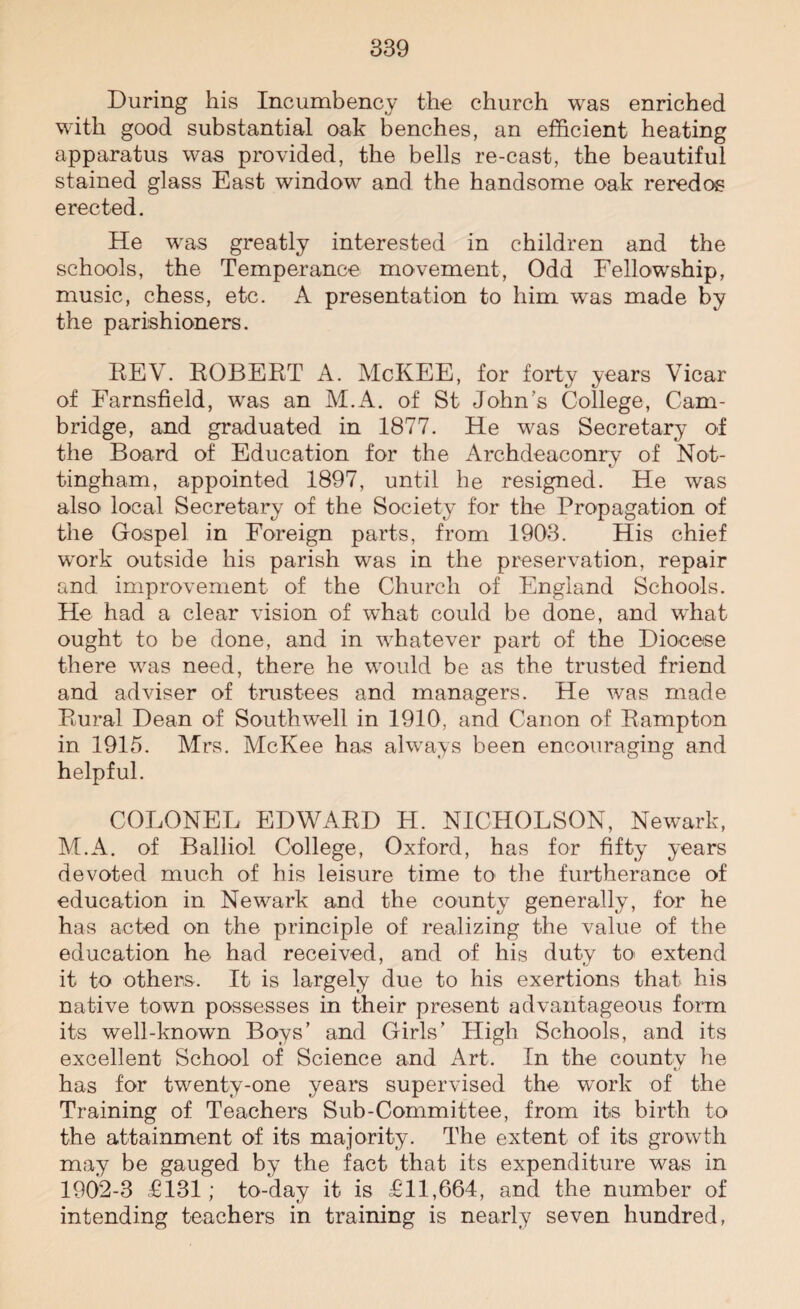 During his Incumbency the church was enriched with good substantial oak benches, an efficient heating apparatus was provided, the bells re-cast, the beautiful stained glass East window and the handsome oak reredos erected. He was greatly interested in children and the schools, the Temperance movement, Odd Fellowship, music, chess, etc. A presentation to him was made by the parishioners. REV. ROBERT A. McKEE, for forty years Vicar of Farnsfield, was an M.A. of St John’s College, Cam¬ bridge, and graduated in 1877. He was Secretary of the Board of Education for the Archdeaconry of Not¬ tingham, appointed 1897, until he resigned. He was also local Secretary of the Society for the Propagation of the Gospel in Foreign parts, from 1903. His chief work outside his parish was in the preservation, repair and improvement of the Church of England Schools. He had a clear vision of what could be done, and what ought to be done, and in whatever part of the Diocese there was need, there he would be as the trusted friend and adviser of trustees and managers. He was made Rural Dean of Southwell in 1910, and Canon of Rampton in 1915. Mrs. McKee has always been encouraging and helpful. COLONEL EDWARD H. NICHOLSON, Newark, M.A. of Balliol College, Oxford, has for fifty years devoted much of his leisure time to- the furtherance of education in Newark and the county generally, for he has acted on the principle of realizing the value of the education he had received, and of his duty to extend it to others. It is largely due to his exertions that his native town possesses in their present advantageous form its well-known Boys’ and Girls’ High Schools, and its excellent School of Science and Art. In the county he has for twenty-one years supervised the work of the Training of Teachers Sub-Committee, from its birth to the attainment of its majority. The extent of its growth may be gauged by the fact that its expenditure was in 1902-3 £131; to-day it is £11,664, and the number of intending teachers in training is nearly seven hundred,