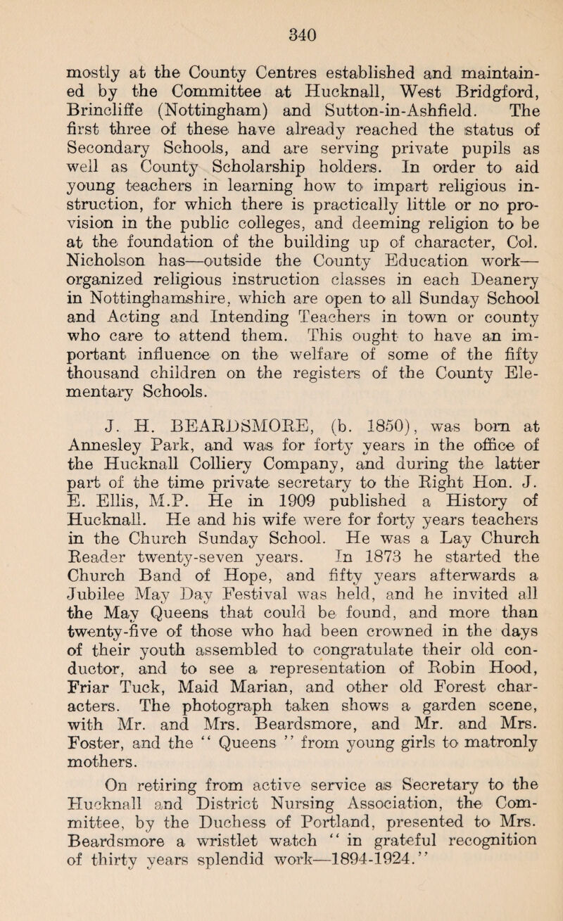 mostly at the County Centres established and maintain¬ ed by the Committee at Hucknall, West Bridgford, Brincliffe (Nottingham) and Sutton-in-Ashfield. The first three of these have already reached the status of Secondary Schools, and are serving private pupils as well as County Scholarship holders. In order to aid young teachers in learning how to impart religious in¬ struction, for which there is practically little or no pro¬ vision in the public colleges, and deeming religion to be at the foundation of the building up of character, Col. Nicholson has—outside the County Education work— organized religious instruction classes in each Deanery in Nottinghamshire, which are open to all Sunday School and Acting and Intending Teachers in town or county who care to attend them. This ought to have an im¬ portant influence on the welfare of some of the fifty thousand children on the registers of the County Ele¬ mentary Schools. J. IT. BEARDSMORE, (b. 1850), was bom at Annesley Park, and was for forty years in the office of the Hucknall Colliery Company, and during the latter part of the time private secretary to the Right Hon. J. E. Ellis, M.P. He in 1909 published a History of Hucknall. He and his wife were for forty years teachers in the Church Sunday School. He was a Lay Church Reader twenty-seven years. In 1873 he started the Church Band of Hope, and fifty years afterwards a Jubilee May Day Festival was held, and he invited all the May Queens that could be found, and more than twenty-five of those who had been crowned in the days of their youth assembled to congratulate their old con¬ ductor, and to see a representation of Robin Hood, Friar Tuck, Maid Marian, and other old Forest char¬ acters. The photograph taken shows a garden scene, with Mr. and Mrs. Beardsmore, and Mr. and Mrs. Foster, and the “ Queens ” from young girls to matronly mothers. On retiring from active service ais Secretary to the Hucknall and District Nursing Association, the Com¬ mittee, by the Duchess of Portland, presented to Mrs. Beardsmore a wristlet watch “ in grateful recognition of thirty years splendid work—1894-1924.”