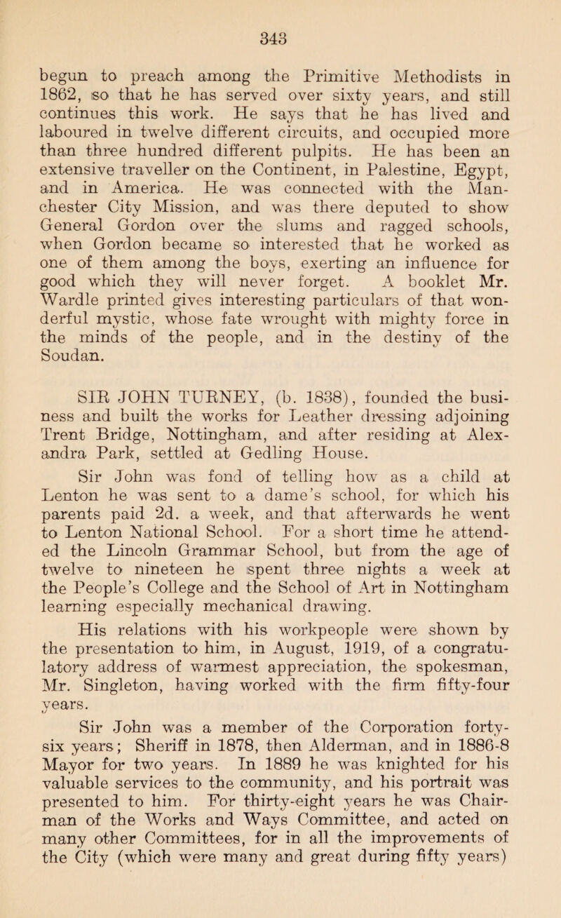 begun to preach among the Primitive Methodists in 1862, so that he has served over sixty years, and still continues this work. He says that he has lived and laboured in twelve different circuits, and occupied more than three hundred different pulpits. He has been an extensive traveller on the Continent, in Palestine, Egypt, and in America. He was connected with the Man¬ chester City Mission, and was there deputed to show General Gordon over the slums and ragged schools, when Gordon became so interested that he worked as one of them among the boys, exerting an influence for good wdiich they will never forget. A booklet Mr. Wardle printed gives interesting particulars of that won¬ derful mystic, whose fate wrought with mighty force in the minds of the people, and in the destiny of the Soudan. SIR JOHN TURNEY, (b. 1838), founded the busi¬ ness and built the works for Leather dressing adjoining Trent Bridge, Nottingham, and after residing at Alex¬ andra Park, settled at Gedling House. Sir John was fond of telling how as a child at Lenton he was sent to a dame’s school, for which his parents paid 2d. a week, and that afterwards he went to Lenton National School. For a short time he attend¬ ed the Lincoln Grammar School, but from the age of twelve to nineteen he spent three nights a week at the People’s College and the School of Art in Nottingham learning especially mechanical drawing. His relations with his workpeople were shown by the presentation to him, in August, 1919, of a congratu¬ latory address of warmest appreciation, the spokesman, Mr. Singleton, having worked with the firm fifty-four years. Sir John was a member of the Corporation forty- six years; Sheriff in 1878, then Alderman, and in 1886-8 Mayor for two years. In 1889 he was knighted for his valuable services to the community, and his portrait was presented to him. For thirty-eight years he was Chair¬ man of the Works and Ways Committee, and acted on many other Committees, for in all the improvements of the City (which were many and great during fifty years)