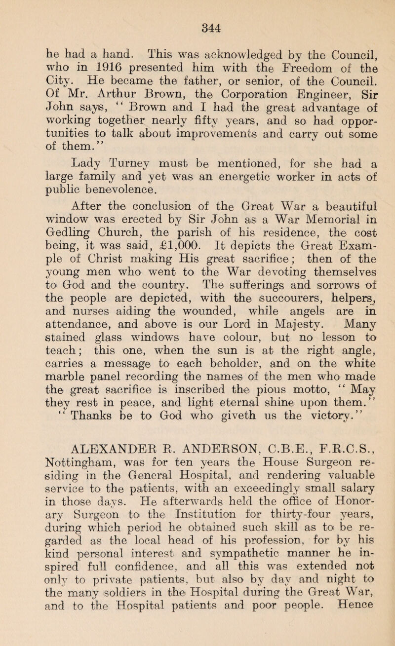 he had a hand. This was acknowledged by the Council, who in 1916 presented him with the Freedom of the City. He became the father, or senior, of the Council. Of Mr. Arthur Brown, the Corporation Engineer, Sir John says, “ Brown and I had the great advantage of working together nearly fifty years, and so had oppor¬ tunities to talk about improvements and carry out some of them.” Lady Turney must be mentioned, for she had a large family and yet was an energetic worker in acts of public benevolence. After the conclusion of the Great War a beautiful window was erected by Sir John as a War Memorial in Gedling Church, the parish of his residence, the cost being, it was said, £1,000. It depicts the Great Exam¬ ple of Christ making His great sacrifice; then of the young men who went to the War devoting themselves to God and the country. The sufferings and sorrows of the people are depicted, with the succourers, helpers, and nurses aiding the wounded, while angels are in attendance, and above is our Lord in Majesty. Many stained glass windows have colour, but no lesson to teach; this one, when the sun is at the right angle, carries a message to each beholder, and on the white marble panel recording the names of the men who made the great sacrifice is inscribed the pious motto, “ May they rest in peace, and light eternal shine upon them.” ‘ ‘ Thanks be to God who giveth us the victory. ALEXANDER R, ANDERSON, C.B.E., F.R.C.S., Nottingham, was for ten years the House Surgeon re¬ siding in the General Hospital, and rendering valuable service to the patients, with an exceedingly small salary in those days. He afterwards held the office of Honor¬ ary Surgeon to the Institution for thirty-four years, during which period he obtained such skill as to be re¬ garded as the local head of his profession, for by his kind personal interest and sympathetic manner he in¬ spired full confidence, and all this was extended not only to private patients, but also by day and night to the many soldiers in the Hospital during the Great War, and to the Hospital patients and poor people. Hence