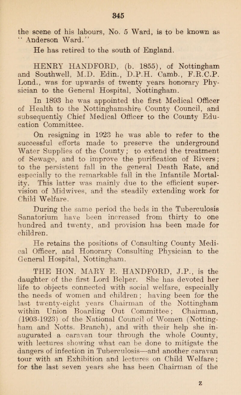 the scene of his labours, No. 5 Ward, is to be known as “ Anderson Ward/’ He has retired to the south of England. HENRY HANDFORD, (b. 1855), of Nottingham and Southwell, M.D. Edin., D.P.H. Camb., F.R.C.P. Lond., was for upwards of twenty years honorary Phy¬ sician to the General Hospital, Nottingham. In 1893 he was appointed the first Medical Officer of Health to the Nottinghamshire County Council, and subsequently Chief Medical Officer to< the County Edu¬ cation Committee. On resigning in 1923 he was able to refer to the successful efforts made to preserve the underground Water Supplies of the County; to extend the treatment of Sewage, and to improve the purification of Rivers; to the persistent fall in the general Death Rate, and especially to the remarkable fall in the Infantile Mortal¬ ity. This latter was mainly due to the efficient super¬ vision of Mid wives, and the steadily extending work for Child Welfare. During the same period the beds in the Tuberculosis Sanatorium have been increased from thirty to one hundred and twenty, and provision has been made for children. He retains the positions of Consulting County Medi¬ cal Officer, and Honorary Consulting Physician to the General Hospital, Nottingham. THE HON. MARY E. HANDFORD, J.P., is the daughter of the first Lord Helper. She has devoted her life to objects connected with social welfare, especially the needs of women and children; having been for the last twenty-eight years Chairman of the Nottingham within Union Boarding Out Committee; Chairman, (1903-1923) of the National Council of Women (Notting¬ ham and Notts. Branch), and with their help she in¬ augurated a caravan tour through the whole County, with lectures showing what can be done to mitigate the dangers of infection in Tuberculosis—and another caravan tour with an Exhibition and lectures on Child Welfare; for the last seven years she has been Chairman of the z