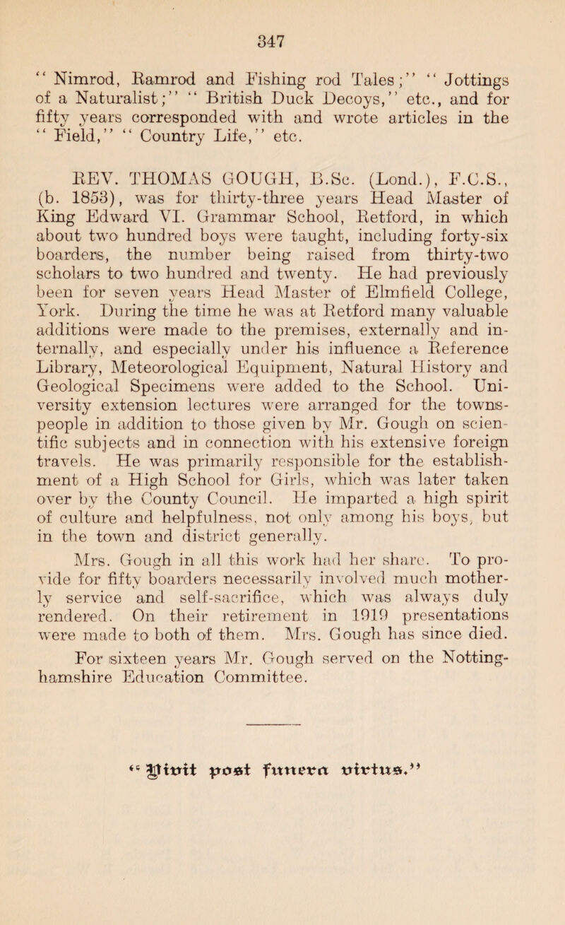 Nimrod, Ramrod and Fishing rod Tales;” “ Jottings of a Naturalist;” “ British Duck Decoys,” etc., and for fifty years corresponded with and wrote articles in the Field,” “ Country Life,” etc. REV. THOMAS GOUGH, B.Sc. (Lond.), F.G.S., (b. 1853), was for thirty-three years Head Master of King Edward VI. Grammar School, Retford, in which about two hundred boys were taught, including forty-six boarders, the number being raised from thirty-two scholars to two hundred and twenty. He had previously been for seven years Head Master of Elmfield College, York. During the time he was at Retford many valuable additions were made to the premises, externally and in¬ ternally, and especially under his influence a Reference Library, Meteorological Equipment, Natural History and Geological Specimens were added to the School. Uni¬ versity extension lectures were arranged for the towns¬ people in addition to those given by Mr. Gough on scien¬ tific subjects and in connection with his extensive foreign travels. He was primarily responsible for the establish¬ ment of a High School for Girls, which was later taken over by the County Council. He imparted a high spirit of culture and helpfulness, not only among his boys, but in the town and district generally. Mrs. Gough in all this work had her share. To pro¬ vide for fiftv boarders necessarily involved much mother- ly service and self-sacrifice, which was always duly rendered. On their retirement in 1919 presentations were made to both of them. Mrs. Gough has since died. For sixteen years Mr. Gough served on the Notting¬ hamshire Education Committee. po&t futterit trirtn*.”