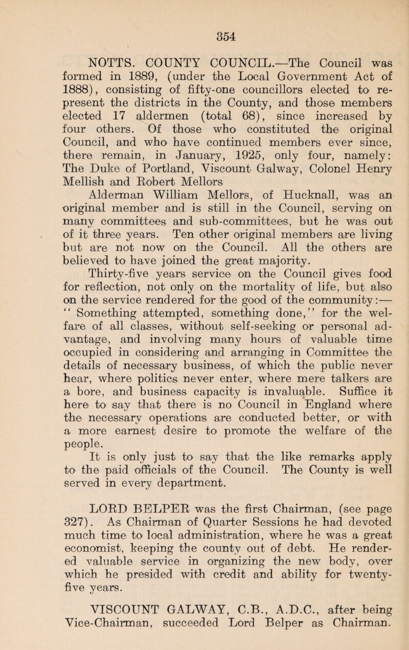 NOTTS. COUNTY COUNCIL.—The Council was formed in 1889, (under the Local Government Act of 1888), consisting of fifty-one councillors elected to re¬ present the districts in the County, and those members elected 17 aldermen (total 68), since increased by four others. Of those who constituted the original Council, and who have continued members ever since, there remain, in January, 1925, only four, namely: The Luke of Portland, Viscount Galway, Colonel Henry Mellish and Robert Mellors Alderman William Mellors, of Hucknall, was an original member and is still in the Council, serving on many committees and sub-committees, but he was out of it three years. Ten other original members are living but are not now on the Council. All the others are believed to have joined the great majority. Thirty-five years service on the Council gives food for reflection, not only on the mortality of life, but also on the service rendered for the good of the community:— “ Something attempted, something done,” for the wel¬ fare of all classes, without self-seeking or personal ad¬ vantage, and involving many hours of valuable time occupied in considering and arranging in Committee the details of necessary business, of which the public never hear, where politics never enter, where mere talkers are a bore, and business capacity is invaluable. Suffice it here to say that there is no Council in England where the necessary operations are conducted better, or with a more earnest desire to promote the welfare of the people. It is only just h> say that the like remarks apply to the paid officials of the Council. The County is well served in every department. LORD BELPER was the first Chairman, (see page 327). As Chairman of Quarter Sessions he had devoted much time to local administration, where he was a great economist, keeping the county out of debt. He render¬ ed valuable service in organizing the new body, over which he presided with credit and ability for twenty- five years. VISCOUNT GALWAY, C.B., A.L.C., after being Vice-Chairman, succeeded Lord Belper as Chairman.