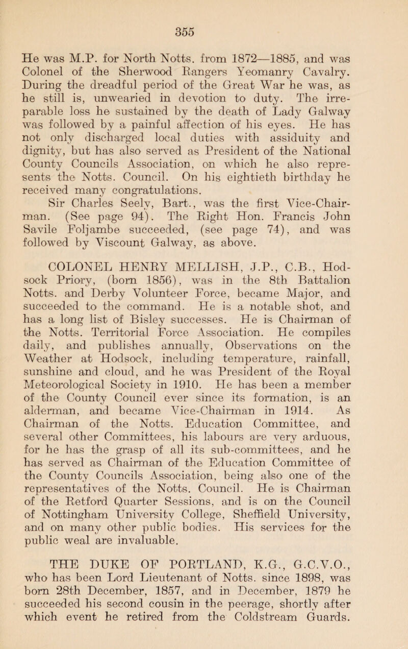 He was M.P. for North Notts, from 1872—1885, and was Colonel of the Sherwood Eangers Yeomanry Cavalry. During the dreadful period of the Great War he was, as he still is, unwearied in devotion to duty. The irre¬ parable loss he sustained by the death of Lady Galway was followed by a painful affection of his eyes. He has not only discharged local duties with assiduity and dignity, but has also served as President of the National County Councils Association, on which he also repre¬ sents the Notts. Council. On his eightieth birthday he received many congratulations. Sir Charles Seely, Bart., was the first Vice-Chair¬ man. (See page 94). The Right Hon. Francis John Savile Foljambe succeeded, (see page 74), and was followed by Viscount Galway, as above. COLONEL HENRY MELLISH, J.P., C.B., Hod- sock Priory, (bom 1856), was in the 8th Battalion Notts, and Derby Volunteer Force, became Major, and succeeded to the command. He is a. notable shot, and has a long list of Bisley successes. Fie is Chairman of the Notts. Territorial Force Association. He compiles daily, and publishes annually, Observations on the Weather at Hodsoek, including temperature, rainfall, sunshine and cloud, and he was President of the Royal Meteorological Society in 1910. Fie has been a member of the County Council ever since its formation, is an alderman, and became Vice-Chairman in 1914. As Chairman of the Notts. Education Committee, and several other Committees, his labours are very arduous, for he has the grasp of all its sub-committees, and he has served as Chairman of the Education Committee of the County Councils Association, being also one of the representatives of the Notts. Council. He is Chairman of the Retford Quarter Sessions, and is on the Council of Nottingham University College, Sheffield University, and on many other public bodies. His services for the public weal are invaluable. THE DUKE OF PORTLAND, K.G., G.C.V.O., who has been Lord Lieutenant of Notts, since 1898, was born 28th December, 1857, and in December, 1879 he succeeded his second cousin in the peerage, shortly after which event he retired from the Coldstream Guards.