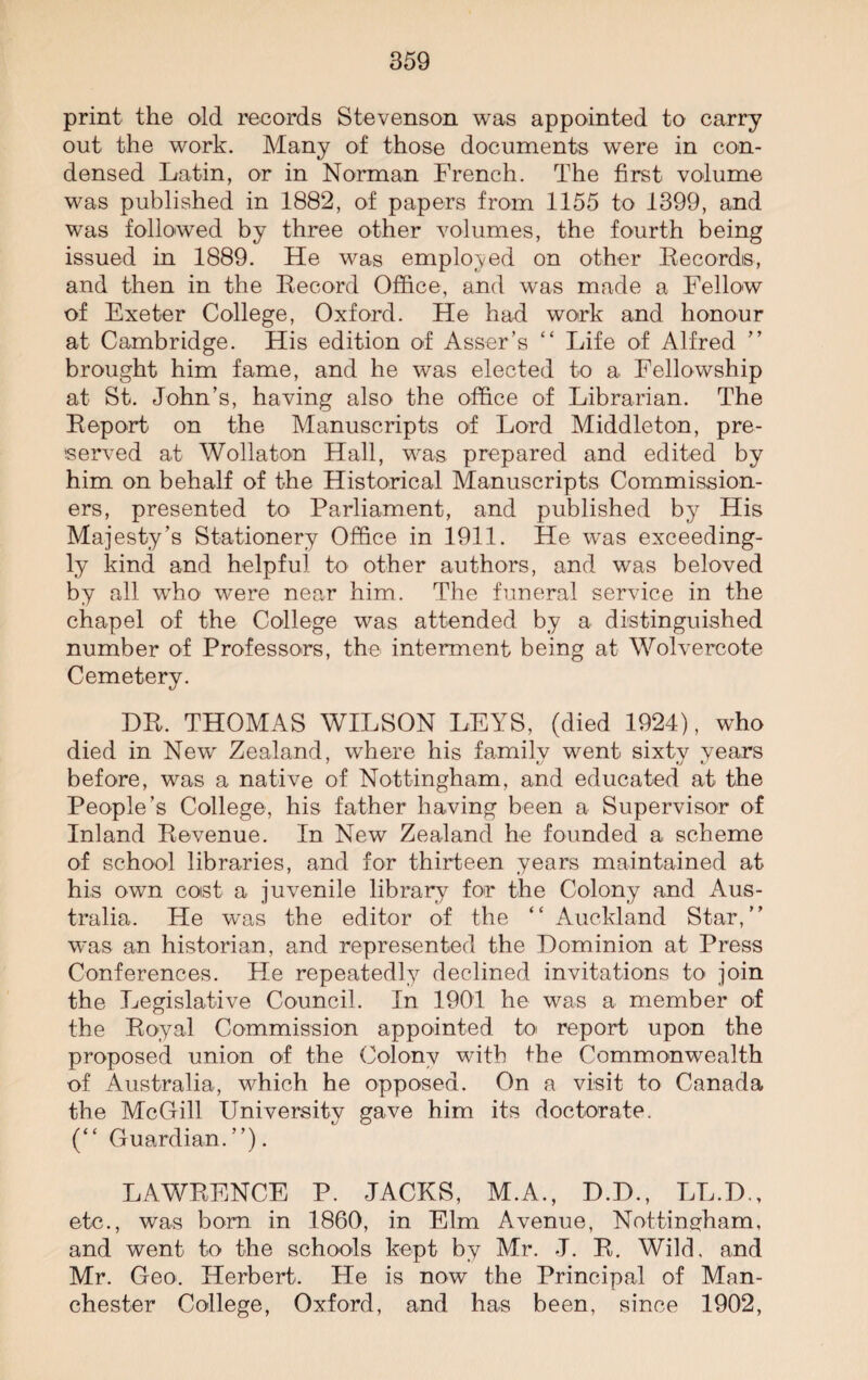 print the old records Stevenson was appointed to carry out the work. Many of those documents were in con¬ densed Latin, or in Norman French. The first volume was published in 1882, of papers from 1155 to 1399, and was followed by three other volumes, the fourth being issued in 1889. He was employed on other Records, and then in the Record Office, and was made a Fellow of Exeter College, Oxford. He had work and honour at Cambridge. His edition of Asser’s “ Life of Alfred ” brought him fame, and he was elected to a Fellowship at St. John’s, having also the office of Librarian. The Report on the Manuscripts of Lord Middleton, pre¬ served at Wollaton Hall, was prepared and edited by him on behalf of the Historical Manuscripts Commission¬ ers, presented to Parliament, and published by His Majesty’s Stationery Office in 1911. He was exceeding¬ ly kind and helpful to other authors, and was beloved by all who were near him. The funeral service in the chapel of the College was attended by a distinguished number of Professors, the interment being at Wolvercote Cemetery. DR. THOMAS WILSON LEYS, (died 1924), who died in New Zealand, where his family went sixty years before, was a native of Nottingham, and educated at the People’s College, his father having been a Supervisor of Inland Revenue. In New Zealand he founded a scheme of school libraries, and for thirteen years maintained at his own cost a juvenile library for the Colony and Aus¬ tralia. He was the editor of the ‘ ‘ Auckland Star, was an historian, and represented the Dominion at Press Conferences. He repeatedly declined invitations to join the Legislative Council. In 1901 he was a member of the Royal Commission appointed to report upon the proposed union of the Colony with the Commonwealth of Australia, which he opposed. On a visit to Canada the McGill University gave him its doctorate. (“ Guardian.”). LAWRENCE P. JACKS, M.A., D.D., LL.D., etc., was born in 1860, in Elm Avenue, Nottingham, and went to the schools kept by Mr. J. R. Wild, and Mr. Geo. Herbert. He is now the Principal of Man¬ chester College, Oxford, and has been, since 1902,