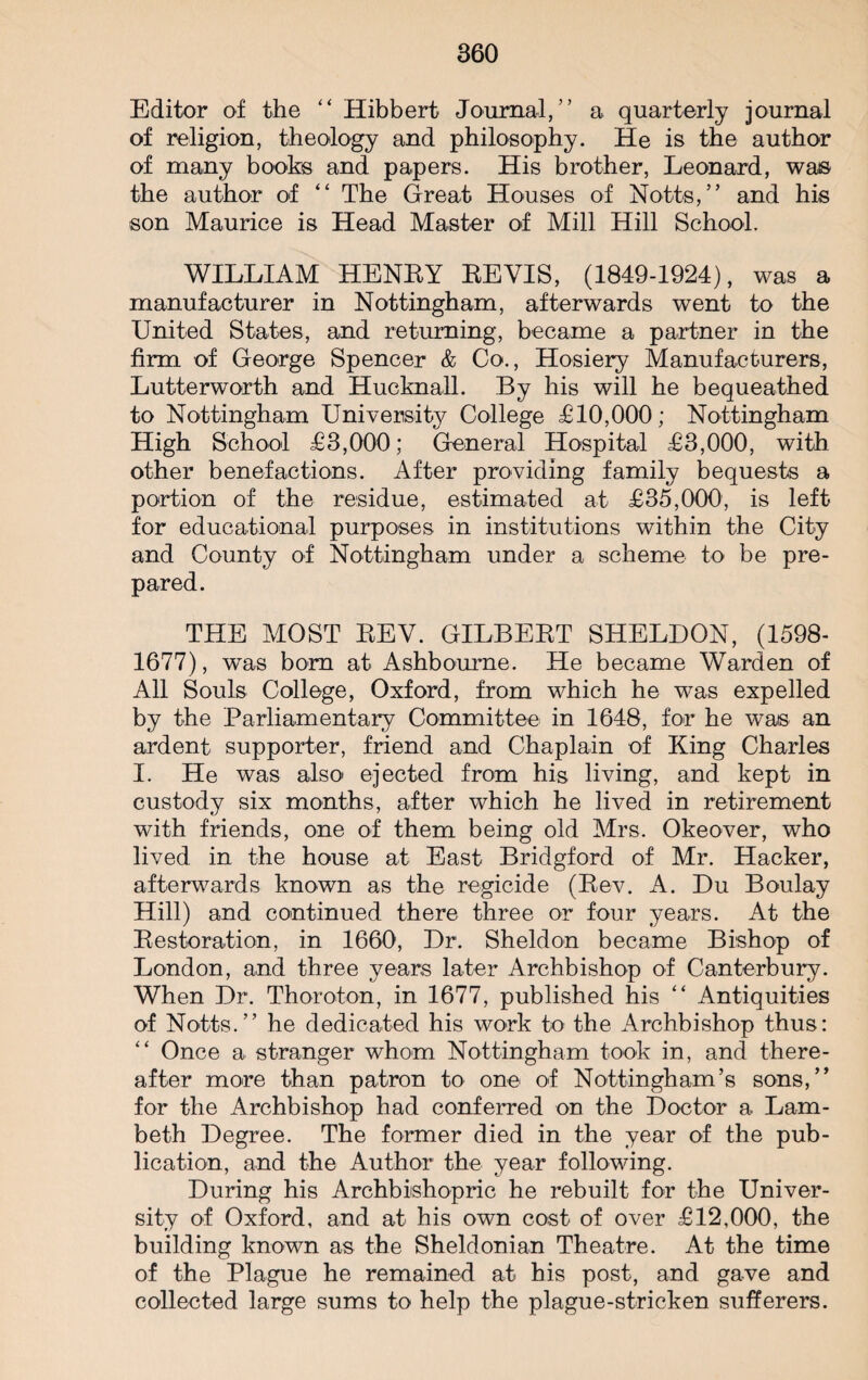 Editor of the “ Hibbert Journal, ” a quarterly journal of religion, theology and philosophy. He is the author of many books and papers. His brother, Leonard, was the author of “ The Great Houses of Notts,” and his son Maurice is Head Master of Mill Hill School. WILLIAM HENRY REVIS, (1849-1924), was a manufacturer in Nottingham, afterwards went to the United States, and returning, became a partner in the firm of George Spencer & Co., Hosiery Manufacturers, Lutterworth and Hucknall. By his will he bequeathed to Nottingham University College £10,000; Nottingham High School £3,000; General Hospital £3,000, with other benefactions. After providing family bequests a portion of the residue, estimated at £35,000, is left for educational purposes in institutions within the City and County of Nottingham under a scheme to be pre¬ pared. THE MOST REV. GILBERT SHELDON, (1598- 1677), was bom at Ashbourne. He became Warden of All Souls College, Oxford, from which he was expelled by the Parliamentary Committee in 1648, for he was an ardent supporter, friend and Chaplain of King Charles I. He was also ejected from his living, and kept in custody six months, after which he lived in retirement with friends, one of them being old Mrs. Okeover, who lived in the house at East Bridgford of Mr. Hacker, afterwards known as the regicide (Rev. A. Du Boulay Hill) and continued there three or four years. At the Restoration, in 1660, Dr. Sheldon became Bishop of London, and three years later Archbishop of Canterbury. When Dr. Thoroton, in 1677, published his “ Antiquities of Notts.” he dedicated his work to the Archbishop thus: “ Once a stranger whom Nottingham took in, and there¬ after more than patron to one of Nottingham’s sons,” for the Archbishop had conferred on the Doctor a Lam¬ beth Degree. The former died in the year of the pub¬ lication, and the Author the year following. During his Archbishopric he rebuilt for the Univer¬ sity of Oxford, and at his own cost of over £12,000, the building known as the Sheldonian Theatre. At the time of the Plague he remained at his post, and gave and collected large sums to help the plague-stricken sufferers.