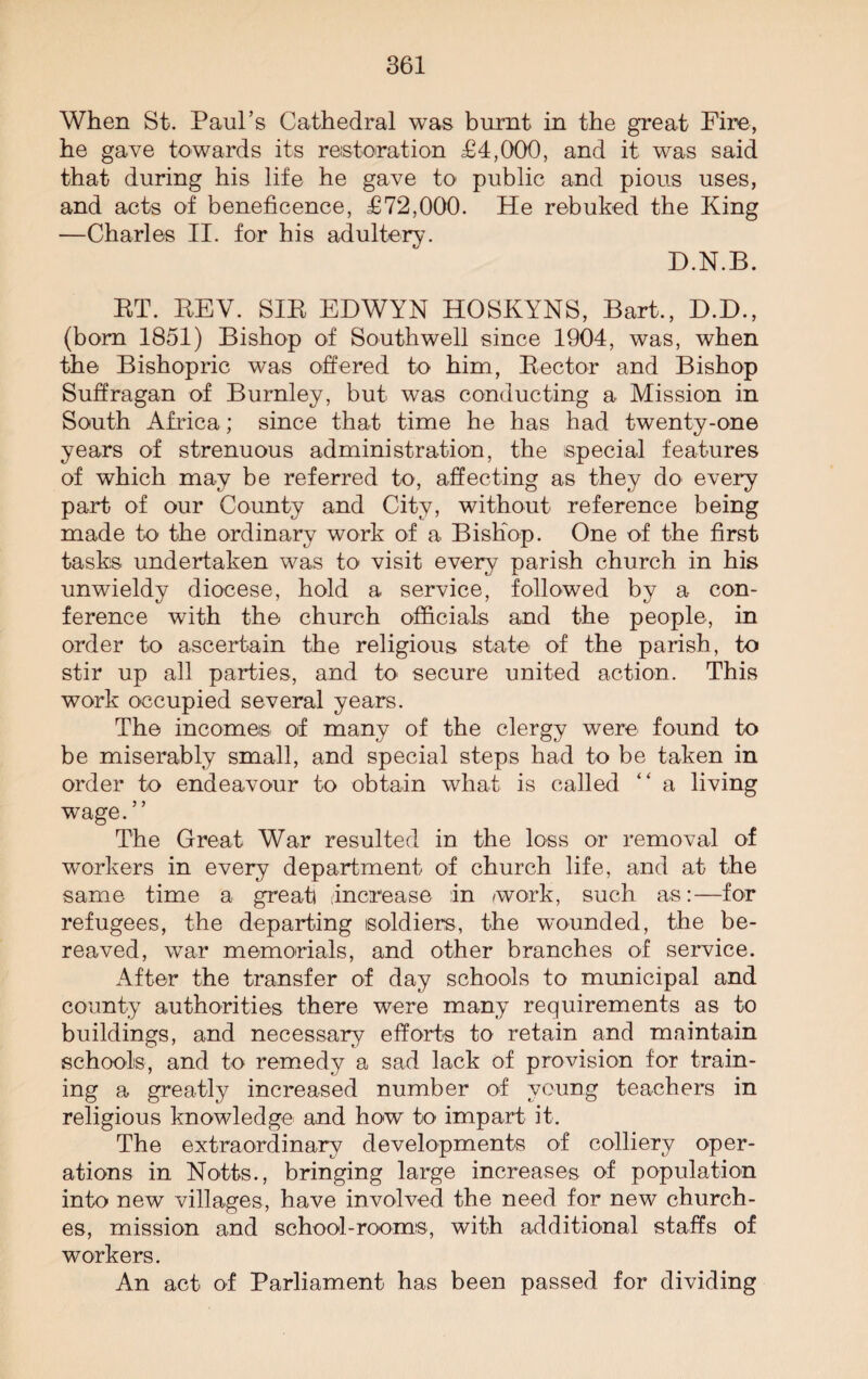 When St. Paul’s Cathedral was burnt in the great Fire, he gave towards its restoration £4,000, and it was said that during his life he gave to public and pious uses, and acts of beneficence, £72,000. He rebuked the King —Charles II. for his adultery. D.N.B. RT. REV. SIR EHWYN HOSKYNS, Bart., D.D., (born 1851) Bishop of Southwell since 1904, was, when the Bishopric was offered to him, Rector and Bishop Suffragan of Burnley, but was conducting a Mission in South Africa; since that time he has had twenty-one years of strenuous administration, the special features of which may be referred to, affecting as they do every part of our County and City, without reference being made to the ordinary work of a Bishop. One of the first tasks undertaken was to visit every parish church in his unwieldy diocese, hold a service, followed by a con¬ ference with the church officials and the people, in order to ascertain the religious state of the parish, to stir up all parties, and to secure united action. This work occupied several years. The incomes of many of the clergy were found to be miserably small, and special steps had to be taken in order to endeavour to obtain what is called “ a living wage. ” The Great War resulted in the loss or removal of workers in every department of church life, and at the same time a great) Increase :in work, such as:—for refugees, the departing soldiers, the wounded, the be¬ reaved, war memorials, and other branches of service. After the transfer of day schools to municipal and county authorities there were many requirements as to buildings, and necessary efforts to retain and maintain schools, and to remedy a sad lack of provision for train¬ ing a greatly increased number of young teachers in religious knowledge and how to impart it. The extraordinary developments of colliery oper¬ ations in Notts., bringing large increases of population into new villages, have involved the need for new church¬ es, mission and school-rooms, with additional staffs of workers. An act of Parliament has been passed for dividing