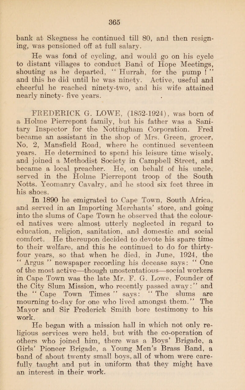 bank at Skegness he continued till 80, and then resign¬ ing, was pensioned off at full salary. He was fond of cycling, and would go on his cycle to distant villages to conduct Band of Hope Meetings, shouting as he departed, “ Hurrah, for the pump ! ” and this he did until he was ninety. Active, useful and cheerful he reached ninety-two, and his wife attained nearly ninety- five years. FREDERICK G. LOWE, (1852-1924), was born of a Holme Pierrepont family, but his father was a Sani¬ tary Inspector for the Nottingham Corporation. Fred became an assistant in the shop of Mrs. Green, grocer, No. 2, Mansfield Road, where lie continued seventeen years. He determined to spend his leisure time wisely, and joined a Methodist Society in Campbell Street, and became a local preacher. He, on behalf of his uncle, served in the Holme Pierrepont troop of the South Notts. Yeomanrv Cavalrv, and he stood six feet three in his shoes. In 1890 he emigrated to Cape Town, South Africa, and served in an Importing Merchants’ store, and going into the slums of Cape Town he observed that the colour¬ ed natives were almost utterly neglected in regard to education, religion, sanitation, and domestic and social comfort. He thereupon decided to devote his spare time to their welfare, and this he continued to doi for thirty- four years, so that when he died, in June, 1924, the Argus ” newspaper recording his decease says: “ One of the most active—though unostentatious—social workers in Cape Town was the late Mr. F. G. Lowe, Founder of the City Slum Mission, who recently passed away:” and the ‘ ‘ Cape Town Times ’ ’ says: ‘ ‘ The slums are mourning to-day for one who lived amongst them.” The Mayor and Sir Frederick Smith bore testimony to his work. He began with a mission hall in which not only re¬ ligious services were held, but with the co-operation of others who joined him, there was a Boys’ Brigade, a Girls’ Pioneer Brigade, a Young Men’s Brass Band, a band of about twenty small boys, all of whom were care¬ fully taught and put in uniform that they might have an interest in their work.