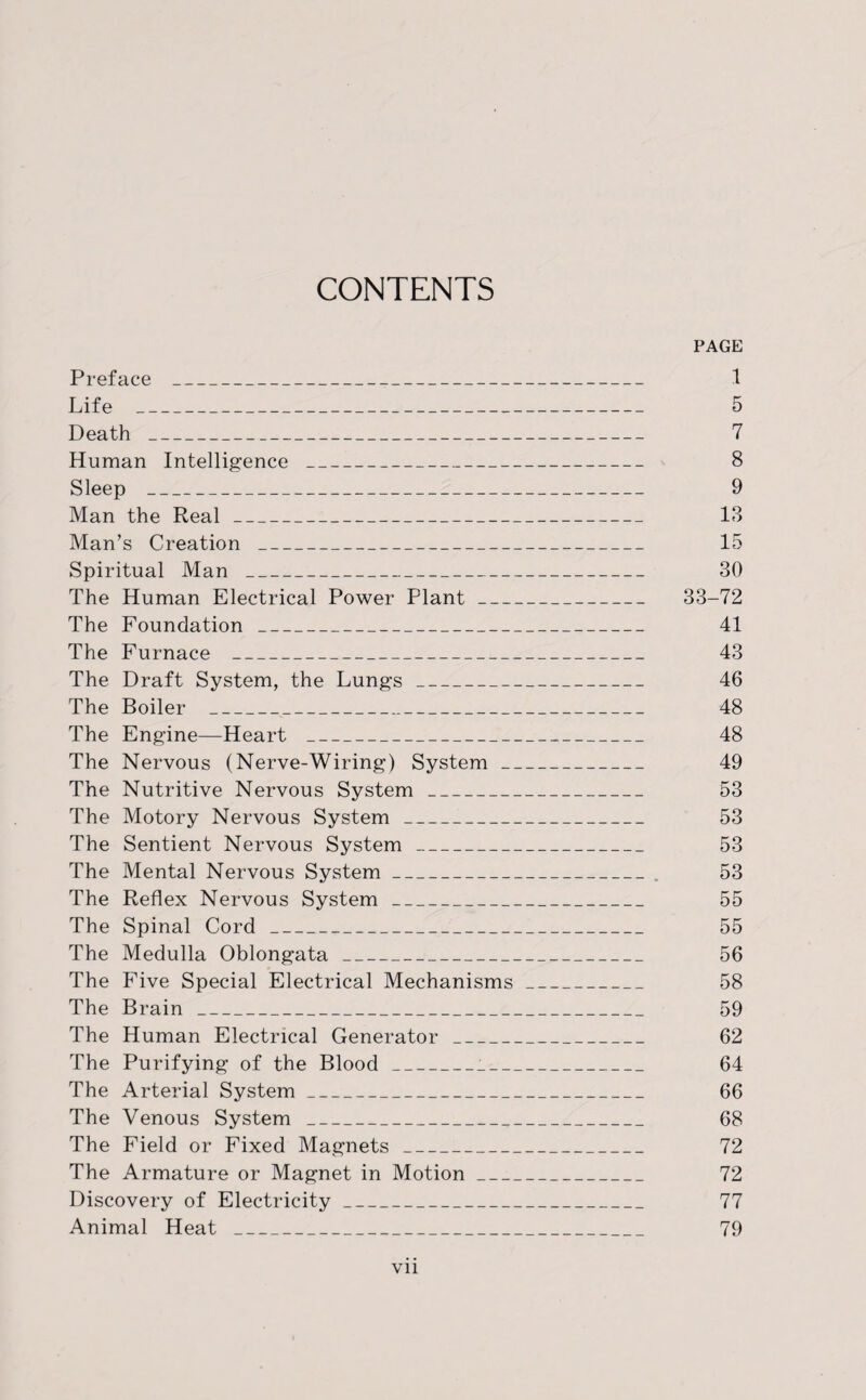 CONTENTS PAGE Preface _ 1 Life _ 5 Death _ 7 Human Intelligence _ 8 Sleep _ 9 Man the Real_ 13 Man’s Creation _ 15 Spiritual Man _ 30 The Human Electrical Power Plant_ 33-72 The Foundation _ 41 The Furnace _ 43 The Draft System, the Lungs_ 46 The Boiler _ 48 The Engine—Heart _,_ 48 The Nervous (Nerve-Wiring) System_ 49 The Nutritive Nervous System_ 53 The Motory Nervous System_ 53 The Sentient Nervous System_ 53 The Mental Nervous System_. 53 The Reflex Nervous System_ 55 The Spinal Cord___ 55 The Medulla Oblongata_ 56 The Five Special Electrical Mechanisms_ 58 The Brain_ 59 The Human Electrical Generator_ 62 The Purifying of the Blood_i_ 64 The Arterial System_ 66 The Venous System _ 68 The Field or Fixed Magnets_ 72 The Armature or Magnet in Motion_ 72 Discovery of Electricity_ 77 Animal Heat _ 79