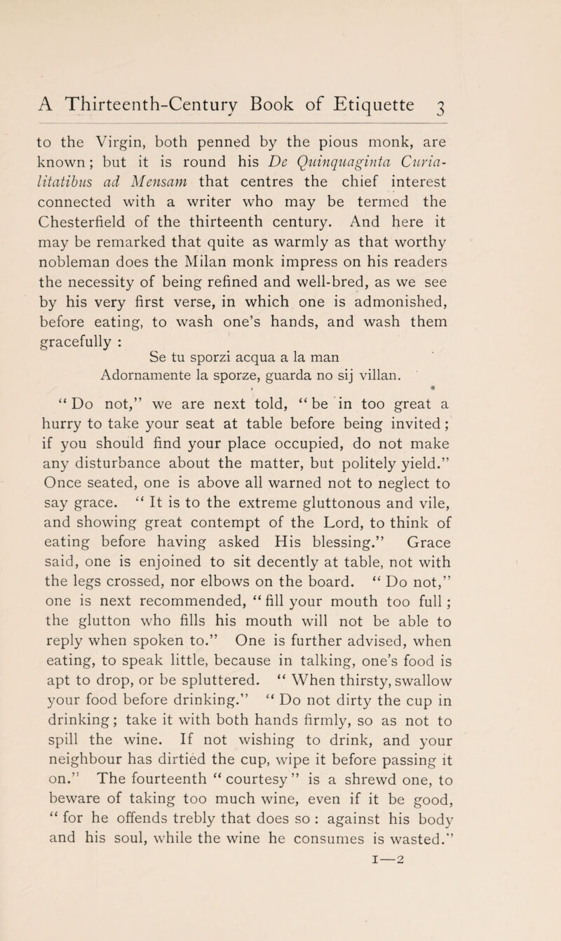 to the Virgin, both penned by the pious monk, are known; but it is round his De Quinquaginta Curia- litatibus ad Mensam that centres the chief interest connected with a writer who may be termed the Chesterfield of the thirteenth century. And here it may be remarked that quite as warmly as that worthy nobleman does the Milan monk impress on his readers the necessity of being refined and well-bred, as we see by his very first verse, in which one is admonished, before eating, to wash one’s hands, and wash them gracefully : Se tu sporzi acqua a la man Adornamente la sporze, guarda no sij villan. • “Do not,” we are next told, “ be in too great a hurry to take your seat at table before being invited; if you should find your place occupied, do not make any disturbance about the matter, but politely yield.” Once seated, one is above all warned not to neglect to say grace. “ It is to the extreme gluttonous and vile, and showing great contempt of the Lord, to think of eating before having asked His blessing.” Grace said, one is enjoined to sit decently at table, not with the legs crossed, nor elbows on the board. “ Do not,” one is next recommended, “ fill your mouth too full; the glutton who fills his mouth will not be able to reply when spoken to.” One is further advised, when eating, to speak little, because in talking, one’s food is apt to drop, or be spluttered. “ When thirsty, swallow your food before drinking.” “ Do not dirty the cup in drinking; take it with both hands firmly, so as not to spill the wine. If not wishing to drink, and your neighbour has dirtied the cup, wipe it before passing it on.” The fourteenth “courtesy” is a shrewd one, to beware of taking too much wine, even if it be good, “ for he offends trebly that does so : against his body and his soul, while the wine he consumes is wasted.” 1—2